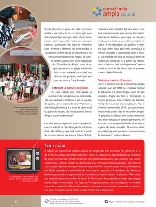 forma divertida o peso de cada eletrodo-             “Fazemos este trabalho há dez anos, esta-
                                         méstico na conta de luz e como agir para             mos comemorando aqui nosso aniversário.
                                         não desperdiçar energia. Além disso, brin-           Musicamos histórias para que as canções
                                         caram com jogos divertidos em compu-                 conduzam o texto de uma forma mais leve,
                                         tadores, ganharam um jogo de memória                 lúdica. A receptividade do público é sem-
                                         com direitos e deveres do consumidor e               pre boa. Além disso, por meio da música, o
                                          puderam conferir dicas de segurança e de            evento desperta a curiosidade para a leitu-
                                            consumo consciente da Ampla. O even-              ra, na medida em que as crianças saem do
                                               to contou ainda com uma exposição              espetáculo cantando e, a partir daí, desco-
                                                do Consciência Ampla com Arte,                brem o livro no qual nos inspiramos”, revela
                                                 que apresentou as peças artesanais           a atriz e cantora Leda Lessa, que se apresen-
                                                  feitas com material reciclável nas          ta com Naldo Miranda.
                                                  oﬁcinas do projeto, realizado em
                                                  parceria com a Casa Amarela.                Próxima parada: Campos
                                                                                              Este é o terceiro ano do Consciência Ampla
                                                Estímulo à cultura regional                   Cultural, que até 2008 se chamava Festival
                                               Em cada cidade por onde passa, o               de Educação e Cultura Ampla. Além de São
                                            evento conta com pessoas da comunida-             Gonçalo, Angra dos Reis e Teresópolis, o
                                         de nas atividades artísticas e até na equipe         projeto já passou pelas cidades de Itaboraí,
                                         de apoio, como explica Beatriz: “Valorizar a         Petrópolis e Campos dos Goytacazes. Para o
      Acima, contadora de histórias      manifestação artística e a mão de obra local         primeiro semestre de 2011, já estão progra-
              brinca com pequeno
       espectador. Abaixo, crianças      faz parte do escopo do nosso projeto. Para a         mados mais quatro dias de festa em Campos.
           exibem suas produções
                                         Ampla, isso é fundamental”.                          “A proposta é idêntica em todos os municí-
                                                                                              pios: levar educação e cultura para quem, no
                                         Um dos grupos regionais que se apresenta-            dia a dia, não tem possibilidade de ter tantas
                                         ram na edição de São Gonçalo foi o Canta-            opções de lazer reunidas. Queremos atrair
                                         dores de Histórias, que cria músicas a partir        um público grande para um enorme número
                                         de contos infantis da autora Sylvia Orthof.          de atividades”, reaﬁrma Beatriz.



                                         Na mídia
                                         A edição do Consciência Ampla Cultural em Angra dos Reis foi notícia no telejornal RJTV,
                                         da TV Rio Sul, aﬁliada da Rede Globo. Já o portal R7 destacou as apresentações de Martinho
                                         da Vila e Toni Garrido. Ainda na internet, o evento foi notícia nos sites Diário do Vale Online,
                                         Angra News, A Voz da Cidade, da rádio Costa Azul FM e da prefeitura da cidade. O evento de
                                         São Gonçalo ganhou destaque no Jornal da Band News, da Rádio Band News, que registrou
                                         em 18 de novembro o aniversário de dez anos do grupo local Cantadores de Histórias e
                                         lembrou que toda a programação do Consciência Ampla Cultural foi gratuita. Além disso,
O artista plástico Deleir Martins fala
sobre o projeto cultural promovido       nas versões impressa e on-line do jornal O São Gonçalo foram publicadas três reportagens
                 pela Ampla no RJTV
                                         sobre a festa no município. Já a festa de Teresópolis ganhou dez reportagens: nas versões
                                         impressa e on-line do Diário de Teresópolis – uma delas com direito a chamada de capa – e
                                         nos sites Teresópolis Jornal Online, Exkola, Portal Terê e Rede Jovem.


                                              Conﬁra a reportagem do RJTV na
       8                                      versão on-line de Consciência Ampla:
                                              www.job360.com.br/conscienciaampla7
                                                                                                         Papel reciclável de origem certiﬁcada
 
