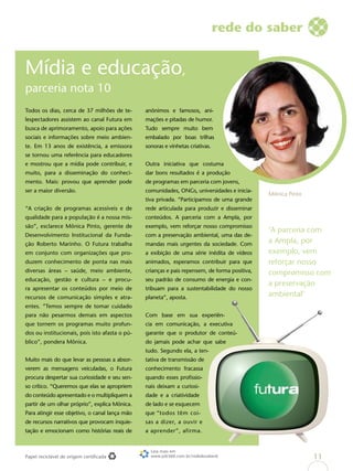 Papel reciclável de origem certificada
Todos os dias, cerca de 37 milhões de te-
lespectadores assistem ao canal Futura em
busca de aprimoramento, apoio para ações
sociais e informações sobre meio ambien-
te. Em 13 anos de existência, a emissora
se tornou uma referência para educadores
e mostrou que a mídia pode contribuir, e
muito, para a disseminação do conheci-
mento. Mais: provou que aprender pode
ser a maior diversão.
“A criação de programas acessíveis e de
qualidade para a população é a nossa mis-
são”, esclarece Mônica Pinto, gerente de
Desenvolvimento Institucional da Funda-
ção Roberto Marinho. O Futura trabalha
em conjunto com organizações que pro-
duzem conhecimento de ponta nas mais
diversas áreas – saúde, meio ambiente,
educação, gestão e cultura – e procu-
ra apresentar os conteúdos por meio de
recursos de comunicação simples e atra-
entes. “Temos sempre de tomar cuidado
para não pesarmos demais em aspectos
que tornem os programas muito profun-
dos ou institucionais, pois isto afasta o pú-
blico”, pondera Mônica.
Muito mais do que levar as pessoas a absor-
verem as mensagens veiculadas, o Futura
procura despertar sua curiosidade e seu sen-
so crítico. “Queremos que elas se apropriem
do conteúdo apresentado e o multipliquem a
partir de um olhar próprio”, explica Mônica.
Para atingir esse objetivo, o canal lança mão
de recursos narrativos que provocam inquie-
tação e emocionam como histórias reais de
anônimos e famosos, ani-
mações e pitadas de humor.
Tudo sempre muito bem
embalado por boas trilhas
sonoras e vinhetas criativas.
Outra iniciativa que costuma
dar bons resultados é a produção
de programas em parceria com jovens,
comunidades, ONGs, universidades e inicia-
tiva privada. “Participamos de uma grande
rede articulada para produzir e disseminar
conteúdos. A parceria com a Ampla, por
exemplo, vem reforçar nosso compromisso
com a preservação ambiental, uma das de-
mandas mais urgentes da sociedade. Com
a exibição de uma série inédita de vídeos
animados, esperamos contribuir para que
crianças e pais repensem, de forma positiva,
seu padrão de consumo de energia e con-
tribuam para a sustentabilidade do nosso
planeta”, aposta.
Com base em sua experiên-
cia em comunicação, a executiva
garante que o produtor de conteú-
do jamais pode achar que sabe
tudo. Segundo ela, a ten-
tativa de transmissão de
conhecimento fracassa
quando esses profissio-
nais deixam a curiosi-
dade e a criatividade
de lado e se esquecem
que “todos têm coi-
sas a dizer, a ouvir e
a aprender”, afirma.
Mídia e educação,
parceria nota 10
rede do saber
Mônica Pinto
‘A parceria com
a Ampla, por
exemplo, vem
reforçar nosso
compromisso com
a preservação
ambiental’
Leia mais em
www.job360.com.br/rededosaber6 11
 