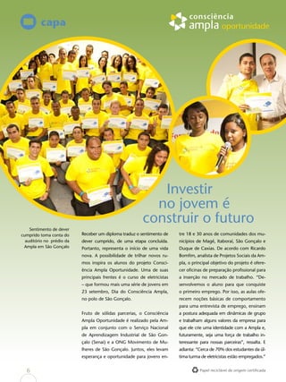 Papel reciclável de origem certificada
Investir
no jovem é
construir o futuro
Receber um diploma traduz o sentimento de
dever cumprido, de uma etapa concluída.
Portanto, representa o início de uma vida
nova. A possibilidade de trilhar novos ru-
mos inspira os alunos do projeto Consci-
ência Ampla Oportunidade. Uma de suas
principais frentes é o curso de eletricistas
– que formou mais uma série de jovens em
23 setembro, Dia do Consciência Ampla,
no polo de São Gonçalo.
Fruto de sólidas parcerias, o Consciência
Ampla Oportunidade é realizado pela Am-
pla em conjunto com o Serviço Nacional
de Aprendizagem Industrial de São Gon-
çalo (Senai) e a ONG Movimento de Mu-
lheres de São Gonçalo. Juntos, eles levam
esperança e oportunidade para jovens en-
capa
tre 18 e 30 anos de comunidades dos mu-
nicípios de Magé, Itaboraí, São Gonçalo e
Duque de Caxias. De acordo com Ricardo
Bomfim, analista de Projetos Sociais da Am-
pla, o principal objetivo do projeto é ofere-
cer oficinas de preparação profissional para
a inserção no mercado de trabalho. “De-
senvolvemos o aluno para que conquiste
o primeiro emprego. Por isso, as aulas ofe-
recem noções básicas de comportamento
para uma entrevista de emprego, ensinam
a postura adequada em dinâmicas de grupo
e trabalham alguns valores da empresa para
que ele crie uma identidade com a Ampla e,
futuramente, seja uma força de trabalho in-
teressante para nossas parceiras”, ressalta. E
adianta: “Cerca de 70% dos estudantes da úl-
tima turma de eletricistas estão empregados.”
Sentimento de dever
cumprido toma conta do
auditório no prédio da
Ampla em São Gonçalo
6
 
