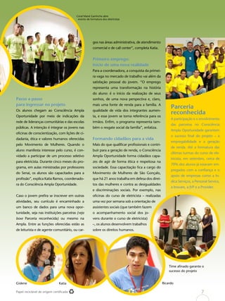 Papel reciclável de origem certificada
Passo a passo
para ingressar no projeto
Os alunos chegam ao Consciência Ampla
Oportunidade por meio de indicações da
rede de lideranças comunitárias e das escolas
públicas. A intenção é integrar os jovens nas
oficinas de conscientização, com lições de ci-
dadania, ética e valores humanos oferecidas
pelo Movimento de Mulheres. Quando o
aluno manifesta interesse pelo curso, é con-
vidado a participar de um processo seletivo
para eletricista. Durante cinco meses do pro-
grama, em aulas ministradas por professores
do Senai, os alunos são capacitados para a
profissão”, explica Katia Ramos, coordenado-
ra do Consciência Ampla Oportunidade.
Caso o jovem prefira se inscrever em outras
atividades, seu currículo é encaminhado a
um banco de dados para uma nova opor-
tunidade, seja nas instituições parceiras (veja
boxe Parceria reconhecida) ou mesmo na
Ampla. Entre as funções oferecidas estão as
de leiturista e de agente comunitário, ou car-
Parceria
reconhecida
A participação e o envolvimento
das parceiras no Consciência
Ampla Oportunidade garantem
o sucesso final do projeto – a
empregabilidade e a geração
de renda. Até a formatura das
últimas turmas do curso de ele-
tricista, em setembro, cerca de
70% dos alunos já estavam em-
pregados com a confiança e o
apoio de empresas como a In-
dica Serviços, a Personal Service,
a Inovare, a JVP e a Provider.
gos nas áreas administrativa, de atendimento
comercial e de call center”, completa Katia.
Primeiro emprego:
início de uma nova realidade
Para a coordenadora, a conquista da primei-
ra vaga no mercado de trabalho vai além da
satisfação pessoal do jovem. “O emprego
representa uma transformação na história
do aluno: é o início da realização de seus
sonhos, de uma nova perspectiva e, claro,
mais uma fonte de renda para a família. A
qualidade de vida dos integrantes aumen-
ta, e esse jovem se torna referência para os
irmãos. Enfim, o programa representa tam-
bém o resgate social da família”, enfatiza.
Formando cidadãos para a vida
Mais do que qualificar profissionais e contri-
buir para a geração de renda, o Consciência
Ampla Oportunidade forma cidadãos capa-
zes de agir de forma ética e respeitosa na
sociedade. Essa capacitação fica a cargo do
Movimento de Mulheres de São Gonçalo,
que há 21 anos trabalha em defesa dos direi-
tos das mulheres e contra as desigualdades
e discriminações sociais. Por exemplo, nas
oficinas do curso de eletricista – realizadas
uma vez por semana sob a orientação de
assistentes sociais (que também fazem
o acompanhamento social dos jo-
vens durante o curso de eletricista)
–, os alunos desenvolvem trabalhos
sobre os direitos humanos.
Time afinado garante o
sucesso do projeto
Gislene Katia Ricardo
Coral Mané Garrincha abre
evento de formatura dos eletricistas
7
 