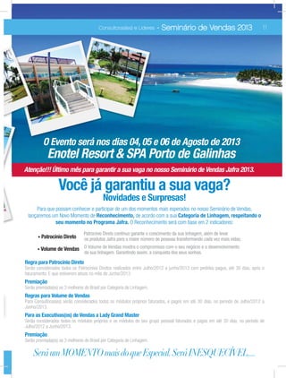 Atenção!!! Último mês para garantir a sua vaga no nosso Seminário de Vendas Jafra 2013.
Você já garantiu a sua vaga?
Novidades e Surpresas!
Para que possam conhecer e participar de um dos momentos mais esperados no nosso Seminário de Vendas,
lançaremos um Novo Momento de de acordo com a sua
O Reconhecimento será com base em 2 indicadores:
Patrocínio Direto
Patrocínio Direto contínuo garante o crescimento da sua linhagem, além de levar
os produtos Jafra para o maior número de pessoas transformando cada vez mais vidas;
Volume de Vendas O Volume de Vendas mostra o compromisso com o seu negócio e o desenvolvimento
da sua linhagem. Garantindo assim, a conquista dos seus sonhos.
Serão considerados todos os Patrocínios Diretos realizados entre Julho/2012 a junho/2013 com pedidos pagos, até 30 dias, após o
faturamento. E que estiverem ativos no mês de Junho/2013.
Premiação
Serão premiada(os) os 3 melhores do Brasil por Categoria de Linhagem.
Para Consultoras(es) serão considerados todos os módulos próprios faturados, e pagos em até 30 dias, no período de Julho/2012 a
Junho/2013.
Serão considerados todos os módulos próprios e os módulos do seu grupo pessoal faturados e pagos em até 30 dias, no período de
Julho/2012 a Junho/2013.
Premiação
Serão premiada(os) os 3 melhores do Brasil por Categoria de Linhagem.
SeráumMOMENTOmaisdoqueEspecial.SeráINESQUECÍVEL....
09Consultoras(es) e Líderes - Seminário de Vendas 2013 11Consultoras(es) e Líderes - Seminário de Vendas 2013
O Evento será nos dias 04, 05 e 06 de Agosto de 2013
Enotel Resort & SPA Porto de Galinhas
 