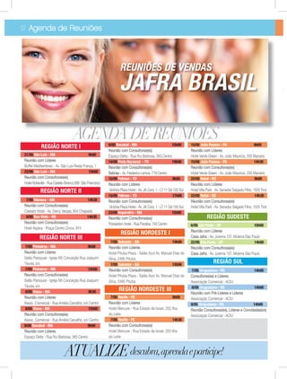 7/05 Salvador - BA 10h00
Reunião com Líderes
Hotel Pituba Plaza - Salão Azul Av. Manuel Dias da
Silva, 2495 Pituba
7/05 Salvador - BA 15h00
Reunião com Consultoras(es)
Hotel Pituba Plaza - Salão Azul Av. Manuel Dias da
Silva, 2495 Pituba
7/05 Recife - PE 9h00
Reunião com Líderes
Hotel Mercure - Rua Estado de Israel, 203 Ilha
do Leite
7/05 Recife - PE 14h30
Reunião com Consultoras(es)
Hotel Mercure - Rua Estado de Israel, 203 Ilha
do Leite
AGENDA DE REUNIÕES
6/05 São Paulo - SP 10h00
Reunião com Líderes
Casa Jafra - Av. Jurema 137, Moema São Paulo
22/05 São Paulo - SP 14h00
Reunião com Consultoras(es)
Casa Jafra - Av. Jurema 137, Moema São Paulo
7/05 Uruguaiana - RS 14h00
Consultoras(es) e Líderes
Associação Comercial - ACIU
8/05 Uruguaiana - RS 14h00
Reunião com Pré-Líderes e Líderes
Associação Comercial - ACIU
9/05 Uruguaiana - RS 14h00
Reunião Consultoras(es), Líderes e Convidadas(os)
Associação Comercial - ACIU
12 Agenda de Reuniões
ATUALIZEdescubra,aprendaeparticipe!
REUNIÕES DE VENDAS
JAFRA BRASIL
21/05 São Luis - MA 9h00
Reunião com Líderes
Buffet Mediterrãneo - Av. São Luis Reida França, 1
22/05 São Luis - MA 15h00
Reunião com Consultoras(es)
HotelAbbeville-RuaCasteloBranco,500 SãoFrancisco
7/05 Manaus - AM 14h30
Reunião com Consultoras(es)
Caesars Hotel - Av. Darcy Vargas, 654 Chapada
9/05 Boa Vista - RO 14h30
Reunião com Consultoras(es)
Hotel Aipana - Praça Centro Cívico, 974
9/05 Bacabal - MA 15h00
Reunião com Consultoras(es)
Espaço Delta - Rua Rui Barbosa, 383 Centro
14/05 Porto Nacional - TO 19h00
Reunião com Consultoras(es)
Sebrae – Av. Frederico Lemos, 719 Centro
15/05 Palmas - TO 9h00
Reunião com Líderes
Victória Plaza Hotel - Av. JK Conj. 1 - LT 11 Qd 103 Sul
15/05 Palmas - TO 17h00
Reunião com Consultoras(es)
Victória Plaza Hotel - Av. JK Conj. 1 - LT 11 Qd 103 Sul
23/05 Imperatriz - MA 15h00
Reunião com Consultoras(es)
Posseidon Hotel - Rua Paraíba, 740 Centro
15/05 João Pessoa - PA 9h00
Reunião com Líderes
Hotel Verde Green - Av. João Maurício, 255 Manaíra
15/05 João Pessoa - PA 14h30
Reunião com Consultoras(es)
Hotel Verde Green - Av. João Maurício, 255 Manaíra
22/05 Natal - RO 9h00
Reunião com Líderes
Hotel Villa Park - Av. Senador Salgado Filho, 1525 Tirol
22/05 Natal - RO 14h30
Reunião com Consultoras(es)
Hotel Villa Park - Av. Senador Salgado Filho, 1525 Tirol
7/05 Pinheiros - MA 9h00
Reunião com Líderes
Salão Paroquial - Igreja NS Conceição Rua Joaquim
Távola, s/n
7/05 Pinheiros - MA 15h00
Reunião com Consultoras(es)
Salão Paroquial - Igreja NS Conceição Rua Joaquim
Távola, s/n
8/05 Viana - MA 9h30
Reunião com Líderes
Assoc. Comercial - Rua Amélia Carvalho, s/n Centro
8/05 Viana - MA 15h00
Reunião com Consultoras(es)
Assoc. Comercial - Rua Amélia Carvalho, s/n Centro
9/05 Bacabal - MA 9h00
Reunião com Líderes
Espaço Delta - Rua Rui Barbosa, 383 Centro
 