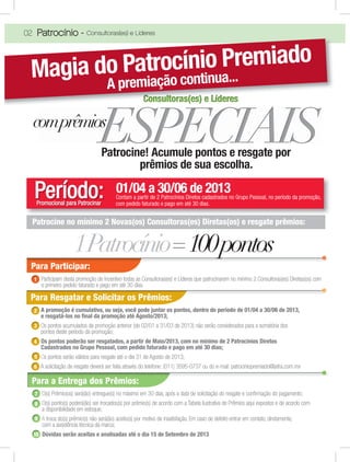 02 Patrocínio - Consultoras(es) e Líderes
Patrocine! Acumule pontos e resgate por
prêmios de sua escolha.
01/04 a 30/06 de 2013Período:Promocional para Patrocinar
Contam a partir de 2 Patrocínios Diretos cadastrados no Grupo Pessoal, no período da promoção,
com pedido faturado e pago em até 30 dias.
Para Participar:
Participam desta promoção de Incentivo todas as Consultoras(es) e Líderes que patrocinarem no mínimo 2 Consultoras(es) Diretas(os) com
o primeiro pedido faturado e pago em até 30 dias.
1
Patrocine no mínimo 2 Novas(os) Consultoras(es) Diretas(os) e resgate prêmios:
CCCCoonsullttoras(es) e LíderesCCCCCCCCCCCCCooooooooonnnnnnnnnsssssssssuuuuuuuuullllllllllltttttttttttooooooooorrrrrrrrraaaaaaaaasssssssss(((((((((eeeeeeeeesssssssss))))))))) eeeeeeeee LLLLLLLLLííííííííídddddddddeeeeeeeeerrrrrrrrreeeeeeeeesssssssss
Magia do Patrocínio Premiado
A premiação continua...
1Patrocínio=100pontos
Para Resgatar e Solicitar os Prêmios:
A promoção é cumulativa, ou seja, você pode juntar os pontos, dentro do período de 01/04 a 30/06 de 2013,
e resgatá-los no ﬁnal da promoção até Agosto/2013;
Os pontos acumulados da promoção anterior (de 02/01 a 31/03 de 2013) não serão considerados para a somatória dos
pontos deste período da promoção;
Os pontos poderão ser resgatados, a partir de Maio/2013, com no mínimo de 2 Patrocínios Diretos
Cadastrados no Grupo Pessoal, com pedido faturado e pago em até 30 dias;
Os pontos serão válidos para resgate até o dia 31 de Agosto de 2013;
A solicitação de resgate deverá ser feita através do telefone: (011) 3595-0737 ou do e-mail: patrociniopremiado@jafra.com.mx
2
3
4
5
6
comprêmios
Para a Entrega dos Prêmios:
O(s) Prêmio(os) será(ão) entregue(s) no máximo em 30 dias, após a data de solicitação do resgate e conﬁrmação do pagamento;
O(s) ponto(s) poderá(ão) ser trocados(s) por prêmio(s) de acordo com a Tabela ilustrativa de Prêmios aqui expostos e de acordo com
a disponibilidade em estoque;
A troca do(s) prêmio(s) não será(ão) aceito(s) por motivo de insatisfação. Em caso de defeito entrar em contato, diretamente,
com a assistência técnica da marca;
Dúvidas serão aceitas e analisadas até o dia 15 de Setembro de 2013
7
8
9
10
 
