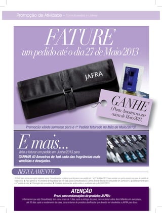 Promoção de Atividade - Consultoras(es) e Líderes
REGULAMENTO
1. Participam desta promoção todas(os) as(os) Consultoras(es) e Líderes que faturarem seu pedido de 1 a 27 de Maio/2013 para receber um porta amostra na caixa de pedido de
Maio/2013; 2. Para ganhar as 40 amostras de fragrâncias de 1ml cada, as(os) Consultoras(es) e Líderes deverão faturar um novo pedido em Junho/2013; 3. Válida somente para
o 1º pedido do mês; 4. Promoção não cumulativa; 5. Dúvidas e reclamações serão aceitas e analisadas até o dia 10/07/2013.
Prazo para reclamações de produtos JAFRA:
Informamos que a(o) Consultora(o) tem como prazo de 7 dias, após a entrega da caixa, para reclamar sobre itens faltantes em sua caixa e,
até 30 dias, após o recebimento da caixa, para reclamar de produtos daniﬁcados que deverão ser devolvidos a JAFRA para troca.
ATENÇÃO
FATUREumpedidoatéodia27deMaio/2013
GANHE1PortaAmostranasuacaixadeMaio/2013.
Emais...Volte a faturar um pedido em Junho/2013 para
GANHAR 40 Amostras de 1ml cada das fragrâncias mais
vendidas e desejadas.
Promoção válida somente para o 1º Pedido faturado no Mês de Maio/2013!
 