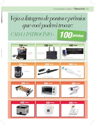03Consultoras(es) e Líderes - Patrocínio
Vejaalistagemdepontoseprêmios
quevocêpoderátrocar:
200 P o n t o s 200 P o n t o s 200 P o n t o s
100 P o n t o s 100 P o n t o s 100 P o n t o s
300 P o n t o s 300 P o n t o s 300 P o n t o s
400 P o n t o s 400 P o n t o s 400 P o n t o s
100 P o n t o s100100 P o n t o s100100 Pontos 100 P o n t o s100100 Pontos 100 Pontos
200 P o n t o s200200200 P o n t o s200 Pontos 200 P o n t o s200200 Pontos 200 Pontos
staJafra +Pas
lculadoraCal
ff BolsaPretaJaJafra
comForroLilálás
ff
PortaAmostraJafra+
5ConjuntodeAmostrasdeFragrâncias5ml
f
300 P o n t o s300300300 P o n t o s300 Pontos 300 P o n t o s300300 P o n t o s300 Pontos 300 Pontos
400 P o n t o s400400 P o n t o s400400 Pontos 400 P o n t o s400400400 Pontos 400 Pontos
MiniFornoElétrico SecadordeCabelosS d d C b l
FritadeiraElétrica PanelaElétrica TelefonesemFio
MixerMCafeteiraC
100pontos
EscovaModeladora
Churrasqueira Elétrica
 