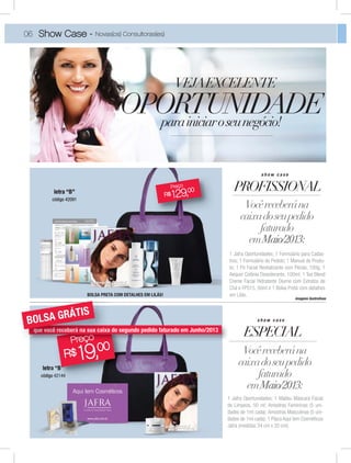VEJAEXCELENTE
parainiciaroseunegócio!
PROFISSIONAL
Vocêreceberána
caixadoseupedido
faturado
emMaio/2013:
1 Jafra Oportunidades; 1 Formulário para Cadas-
tros; 1 Formulário de Pedido; 1 Manual de Produ-
to; 1 Pó Facial Revitalizante com Pérola, 100g; 1
Aequor Colônia Desodorante, 100ml; 1 Tea Blend
Creme Facial Hidratante Diurno com Extratos de
Chá e FPS15, 50ml e 1 Bolsa Preta com detalhes
em Lilás.
OPORTUNIDADE
s h o w c a s e
ESPECIAL
Vocêreceberána
caixadoseupedido
faturado
emMaio/2013:
1 Jafra Oportunidades; 1 Malibu Máscara Facial
de Limpeza, 50 ml; Amostras Femininas (5 uni-
dades de 1ml cada); Amostras Masculinas (5 uni-
dades de 1ml cada); 1 Placa Aqui tem Cosméticos
Jafra (medidas 34 cm x 20 cm).
s h o w c a s e
código 42091
código 42144
R$ 129,00
Preço
imagens ilustrativas
4214442144
R$ 19,00
Preço
06 Show Case - Novas(os) Consultoras(es)
00
çPreççPPPPPPrrrreeeeeeçççççççooooooooeeçççççço
 
