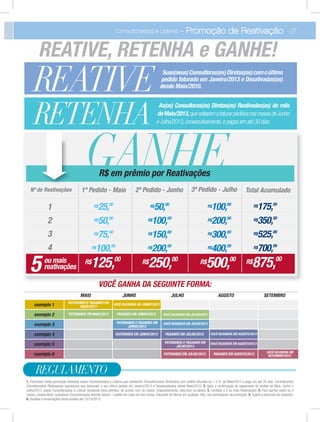 1
2
3
4
R$25,00
R$50,00
R$100,00
R$75,00
Nº de Reativações
GANHE1º Pedido - Maio 2º Pedido - Junho 3º Pedido - Julho
R$50,00
R$100,00
R$200,00
R$150,00
R$100,00
R$200,00
R$400,00
R$300,00
Total Acumulado
5 R$125,00 R$250,00 R$500,00ou mais
reativações
R$875,00
R$175,00
R$350,00
R$700,00
R$525,00
R$ em prêmio por Reativações
07Consultoras(es) e Líderes - Promoção de Reativação
REATIVE Suas(seus)Consultoras(es)Diretas(os)comoúltimo
pedido faturado em Janeiro/2013 e Desativadas(os)
desde Maio/2010.
RETENHA
As(os) Consultoras(es) Diretas(os) Reativadas(os) do mês
deMaio/2013,quevoltaremafaturarpedidosnosmesesdeJunho
e Julho/2013,consecutivamente,e pagos em até 30 dias.
1. Participam desta promoção todas(os) as(os) Consultoras(es) e Líderes que reativarem Consultoras(es) Diretas(os) com pedido faturado de 1 a 31 de Maio/2013 e pago em até 30 dias. Consideramos
Consultoras(es) Reativas(os) aquelas(es) que faturaram o seu último pedido em Janeiro/2013 e Desativadas(os) desde Maio/2010; 2. Após a conﬁrmação do pagamento do pedido de Maio, Junho e
Julho/2013, as(os) Consultoras(es) e Líderes receberão seus prêmios, de acordo com os meses, respectivamente, descritos na tabela; 3. Limitado a 5 ou mais Reativações; 4. Para ganhar sobre os 3
meses, consecutivos, suas(seus) Consultoras(es) deverão faturar 1 pedido em cada um dos meses. Deixando de faturar em qualquer mês, não participaram da promoção; 5. Sujeito a desconto de impostos;
6. Dúvidas e reclamações serão aceitas até 10/10/2013.
REGULAMENTO
REATIVE, RETENHA e GANHE!
VOCÊ GANHA DA SEGUINTE FORMA:
MAIO JUNHO JULHO AGOSTO SETEMBRO
FATURANDO E PAGANDO EM
MAIO/2013
VOCÊ RECEBERÁ EM JUNHO/2013exemplo 1
exemplo 2
exemplo 3
exemplo 4
exemplo 5
exemplo 6
FATURANDO EM MAIO/2013 PAGANDO EM JUNHO/2013 VOCÊ RECEBERÁ EM JULHO/2013
FATURANDO E PAGANDO EM
JUNHO/2013
VOCÊ RECEBERÁ EM JULHO/2013
FATURANDO EM JUNHO/2013 PAGANDO EM JULHO/2013 VOCÊ RECEBERÁ EM AGOSTO/2013
FATURANDO E PAGANDO EM
JULHO/2013
VOCÊ RECEBERÁ EM AGOSTO/2013
FATURANDO EM JULHO/2013 PAGANDO EM AGOSTO/2013 VOCÊ RECEBERÁ EM
SETEMBRO/2013
 