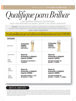 A Executiva
GANHA:
1 Royal Jelly
Edição Especial.
09Líderes e Pré-Líderes - Promoção Qualiﬁcação
1. Participam desta promoção todas(os) as(os) Líderes e Pré Lideres que iniciarem o seu processo de registro de qualiﬁcação(ões), até o dia 25 de Maio/2013. Todos os documentos para o registro deverão
ser enviados para a sua Regional com todos os documentos necessários. Caso haja falta de alguma informação e/ou documento, o processo ﬁcará pendente correndo o risco de perder a promoção; 2.
Serão válidas as qualiﬁcações com 20 módulos pagos, em até 30 dias, nos meses de Junho, Julho e Agosto/2013; 3. Após a conﬁrmação das qualiﬁcações e dos 20 módulos pagos, em até 30 dias, em
Agosto/2013, você estará apta para receber o(s) prêmio(s) de acordo com a tabela ilustrativa; 4. Promoção não cumulativa; 5. Não realizaremos troca de prêmio(os) por motivo de insatisfação; 6. O(s)
prêmio(s) será(ão) entregue(s) da seguinte forma: Para Executivas(os) o prêmio seguirá na caixa do seu próximo pedido, e para as demais premiações, seguirão por correio ou pela sua Regional; 7. Dúvidas
e reclamações serão aceitas e analisadas até o dia 10/10/13
REGULAMENTO
QualifiqueparaBrilharLíder, qualiﬁque suas(seus) Consultoras(es).
Assim você desenvolve sua equipe e garante o seu próprio crescimento.
você pode inscrever suas(seus) Consultoras(es) no processo de qualiﬁcação
durante o mês de Maio/2013, somando 20 módulos pagos, em até 30 dias, durante os meses
Acadaqualificaçãoquevocêefetivar,umlindopresentevocêvaiGANHAR:
CATEGORIA
Quem for
promovida a categoria
superior GANHA:
Uma linda pulseira + 1 par
de brincos + 1 Colar
LADY
PLUS
MASTER
a
LADY
GRAND
MASTER
EXECUTIVA A
a
LADY
STAR
MASTER
EXECUTIVA
Quem for
promovido a categoria
superior GANHA:
Um lindo prendedor de
gravata + 1 caneta + 1 relógio
Quem for
promovida a categoria
superior GANHA:
Um lindo par de brincos +
1 pulseira
Quem for
promovido a categoria
superior GANHA:
Um lindo prendedor de
gravata + 1 caneta
O Executivo
GANHA:
1 Royal Jelly
Edição Especial.
 