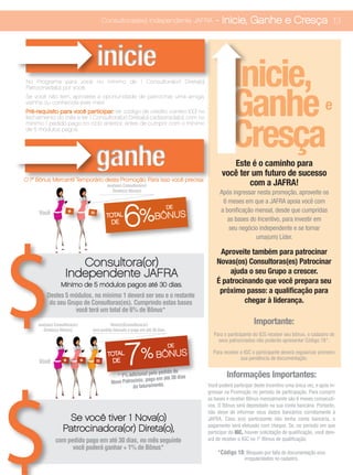 Consultoras(es) Independente JAFRA           - Inicie, Ganhe e Cresça 13



                                       inicie
No Programa para você no mínimo de 1 Consultora(or) Direta(o)
                                                                                                 Inicie,
                                                                                                 Ganhe
Patrocinada(o) por você.
Se você não tem, aproveite a oportunidade de patrocinar uma amiga,
vizinha ou conhecida este mês!
Pré-requisito para você participar: ter código de crédito correto (00) no
                                                                                                                                                e

                                                                                                 Cresça
fechamento do mês e ter 1 Consultora(or) Direta(o) cadastrada(o), com no
mínimo 1 pedido pago no ciclo anterior, antes de cumprir com o mínimo
de 5 módulos pagos.




                                       ganhe                                                   Este é o caminho para
                                                                                            você ter um futuro de sucesso
O 1º Bônus Mercantil Temporário desta Promoção. Para isso você precisa:
                                            sua(seu) Consultora(or)                                 com a JAFRA!
                                               Direta(o) Ativa(o)                          Após ingressar nesta promoção, aproveite os
                                                                                            6 meses em que a JAFRA apoia você com


                                                      6%
                                                                                DE
     Você              +           =                                                       a bonificação mensal, desde que cumpridas
                                            TOTAL                     BÔNUS                   as bases do Incentivo, para investir em
                                              DE
                                                                                              seu negócio independente e se tornar
                                                                                                         uma(um) Líder.

                                                                                          Aproveite também para patrocinar
                       Consultora(or)                                                    Novas(os) Consultoras(es) Patrocinar
                    Independente JAFRA                                                       ajuda o seu Grupo a crescer.
                  Mínimo de 5 módulos pagos até 30 dias.
                                                                                         É patrocinando que você prepara seu
                                                                                          próximo passo: a qualificação para
         Destes 5 módulos, no mínimo 1 deverá ser seu e o restante
          do seu Grupo de Consultoras(es). Cumprindo estas bases                                  chegar à liderança.
                    você terá um total de 6% de Bônus*

     sua(seu) Consultora(or)                Nova(o)Consultora(or)                                           Importante:
        Direta(o) Ativa(o)         com pedido faturado e pago em até 30 dias.
                                                                                       Para o participante do ICG receber seu bônus, o cadastro de




                                                      7
                                                                                         seus patrocinados não poderão apresentar Código 18*.
                                                                                DE


     Você          +           +       =
                                            TOTAL
                                              DE
                                                                %      BÔNUS           Para receber o IGC o participante deverá regularizar primeiro
                                                                                                    sua pendência de documentação.

                                                                  lo pedido de
                                                * 1% adicional pe
                                                               pago em até 30 dia
                                                                                 s            Informações Importantes:
                                              Novo Patrocínio,
                                                        do faturamento.              Você poderá participar deste Incentivo uma única vez, e após in-
                                                                                     gressar na Promoção no período de participação. Para cumprir
                                                                                     as bases e receber Bônus mensalmente são 6 meses consecuti-
                                                                                     vos. O Bônus será depositado na sua conta bancária. Portanto,
                                                                                     não deixe de informar seus dados bancários corretamente à
                    Se você tiver 1 Nova(o)                                          JAFRA. Caso a(o) participante não tenha conta bancária, o
                                                                                     pagamento será efetuado com cheque. Se, no periodo em que
                   Patrocinadora(or) Direta(o),                                      participar do IGC, houver solicitação de qualificação, você deix-
               com pedido pago em até 30 dias, no mês seguinte                       ará de receber o IGC no 1º Bônus de qualificação.
                     você poderá ganhar + 1% de Bônus*
                                                                                         *Código 18: Bloqueio por falta de documentação e/ou
                                                                                                       irregularidades no cadastro.
 