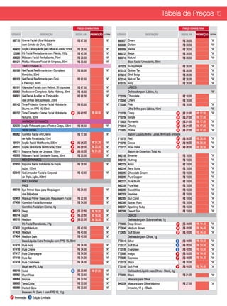 Tabela de Preços 15

                                                        PREÇO CONSULTORA                                                                        PREÇO CONSULTORA

CÓDIGO                DESCRIÇÃO                         REGULAR     PROMOÇÃO   LETRA   CÓDIGO                  DESCRIÇÃO                        REGULAR     PROMOÇÃO   LETRA

88715 Creme Facial-Ultra Hidratante                      R$ 67.50               “A”    88067    Cream                                            R$ 39.50              “A”
      com Extrato de Ouro, 50ml                                                        88068    Golden                                           R$ 39.50              “A”
89450 Loção Demaquilante para Olhos e Lábios, 125ml      R$ 28.50               “A”    88069    Vanilla                                          R$ 39.50              “A”
12096 Pó Facial Revitalizante com Pérola, 100g           R$ 42.00               “A”    88072    Beige                                            R$ 39.50              “A”
89020 Máscara Facial Revitalizante, 75ml                 R$ 29.50               “A”    88074    Natural                                          R$ 39.50              “A”
89121 Malibu Máscara Facial de Limpeza, 50ml             R$ 30.50               “A”             Base Facial Umectante, 30ml
      TIME DYNAMICS                                                                    97025    Sunny Beige                                      R$ 26.00              “A”
89168 Gel Facial Reafirmante com Complexo                R$ 69.50               “A”    97013    Golden Tan                                       R$ 26.00              “A”
      Firmiplex, 30ml                                                                  97024    Shell Beige                                      R$ 26.00              “A”
89183 Gel Facial Reafirmante para Colo                   R$ 65.50               “A”    97014    Natural Tan                                      R$ 26.00              “A”
      e Pescoço, 50ml                                                                  97015    Ivory                                            R$ 26.00              “A”
89191 Cápsulas Faciais com Retinol, 30 cápsulas          R$ 67.50               “A”             LÁBIOS
89082 Rediscover Complexo Alpha-Hidroxy, 30ml            R$ 48.50               “A”             Delineador para Lábios, 1g                                             “A”
89091 Gel Facial Auxiliar na Diminuição                  R$ 66.00               “A”    77029    Chocolate                                        R$ 18.00
      das Linhas de Expressão, 20ml                                                    77034    Cherry                                           R$ 18.00
89142 Time Protector Creme Facial Hidratante             R$ 60.50               “A”    77038    Pink                                             R$ 18.00              “A”
      Diurno cm FPS 15, 50ml                                                                    Ultra Brilho para Lábios, 15ml	                                        “A”
89152 Time Corrector Creme Facial Hidratante        P    R$ 60.50   R$ 49.50    “A”    71078    Crazy                                      P     R$ 21.00   R$ 17.85   “A”
      Noturno, 50ml                                                                    71079    Simple                                     P     R$ 21.00   R$ 17.85
      HARMONY DYNAMICS                                                                 71083    Romantic                                   P     R$ 21.00   R$ 17.85   “A”
82530 Loção Refescante para o Rosto e Corpo, 125ml       R$ 58.50               “A”    71084    Cheeky                                     P     R$ 21.00   R$ 17.85   “A”
      SKIN TEENS                                         R$ 58.50                      71085    Praline                                    P     R$ 21.00   R$ 17.85   “A”
96062 Corretor Facial em Creme                           R$ 17.50               “A”             Batom Líquido/Brilho Labial, 8ml cada unidade
      de Ação Focalizada, 15ml                                                         71075    Red                                        P     R$ 36.00   R$ 28.80   “A”
48191 Loção Facial Matificante, 200ml              P     R$ 26.50   R$ 21.20    “A”    71076    Cocoa                                      P     R$ 36.00   R$ 28.80   “A”
48201 Loção Hidratante Matificante, 50ml           P     R$ 29.00   R$ 23.20    “A”    71077    Rose Petal                                 P     R$ 36.00   R$ 28.80   “A”
48211 Espuma Facial de Limpeza, 150ml              P     R$ 26.50   R$ 21.20    “A”             Batom de Cobertura Total, 4g
48263 Máscara Facial Esfoliante Suave, 50ml              R$ 20.50               “A”    98218    Brownie                                          R$ 19.50              “A”
      MEN DYNAMICS                                                                     98219    Nutmeg                                           R$ 19.50              “A”
82650 Espuma Facial EsfolIante de Dupla                  R$ 28.50               “A”    98223    Amor                                             R$ 19.50              “A”
      Ação, 125ml                                                                      98224    Terra Cotta                                      R$ 19.50              “A”
82640 Gel Limpador Facial e Corporal                     R$ 42.50               “A”    98225    Chocolate Cream                                  R$ 19.50              “A”
      de Tripla Ação, 200ml                                                            98226    Pure Copper                                      R$ 19.50              “A”
      MAQUIAGEM                                                                        98227    Pure Blush                                       R$ 19.50              “A”
      FACE                                                                             98228    Pure Malt                                        R$ 19.50              “A”
96016 Eye Primer Base para Maquiagem                     R$ 24.50               “A”    98229    Sweet Kiss                                       R$ 19.50              “A”
      das Pálpebras                                                                    98233    Jasmine                                          R$ 19.50              “A”
62983 Makeup Primer Base para Maquiagem Facial           R$ 22.50               “A”    98235    Sun Coral                                        R$ 19.50              “A”
87456 Corretivo Facial Iluminador                        R$ 34.50               “A”    98236    Spiced Rum                                       R$ 19.50              “A”
      Corretivo Facial em Creme, 4g                                                    98237    Sparkling Ruby                                   R$ 19.50              “A”
96013 Deep                                          P    R$ 22.50   R$ 18.00    “A”    98238    Desert Sun                                       R$ 19.50              “A”
96014 Light                                         P    R$ 22.50   R$ 18.00    “A”             OLHOS
96015 Medium                                        P    R$ 22.50   R$ 18.00    “A”             Delineador para Sobrancelhas, 1g
      Pó Facial Translúcido, 21g                                                       77003    Deep Brown                                 P     R$ 18.00   R$ 14.40   “A”
97402 Light Medium                                       R$ 40.50               “A”    77004    Medium Brown                               P     R$ 18.00   R$ 14.40   “A”
97403 Medium                                             R$ 40.50               “A”    77005    Soft Brown                                 P     R$ 18.00   R$ 14.40   “A”
97404 Medium Dark                                        R$ 40.50               “A”             Delineador para Olhos, 1g	
      Base Líquida Extra Proteção com FPS 15, 30ml                                     77014    Silver                                    E      R$ 16.50   R$ 13.50   “A”
97415 Pure Ivory                                         R$ 34.00               “A”    77017    Soft Blue                                 E      R$ 16.50   R$ 13.50   “A”
97416 Pure Crème                                         R$ 34.00               “A”    77018    Evergreen                                 E      R$ 16.50   R$ 13.50   “A”
97417 Pure Champagne                                     R$ 34.00               “A”    77006    Indigo                                     P     R$ 18.00   R$ 14.40   “A”
97418 Pure Tan                                           R$ 34.00               “A”    77008    Espresso                                   P     R$ 18.00   R$ 14.40   “A”
97419 Pure Cashmere                                      R$ 34.00               “A”    77013    Black                                            R$ 18.00              “A”
      Blush em Pó, 3,8g                                                                77016    Soft Pink                                  P     R$ 18.00   R$ 14.40   “A”
88019 Soleil                                        E    R$ 32.00   R$ 27.50    “A”             Delineador Líquido para Olhos - Black, 4g
88062 Plum Rose                                          R$ 33.50               “A”    77089    Black                                            R$ 21.00              “A”
88064 Bronze                                             R$ 33.50               “A”             Máscara para Cílios	
88065 Terra Cotta                                        R$ 33.50               “A”    94029    Máscara para Cílios Máximo                       R$ 27.50              “A”
88066 Perfect Glow                                       R$ 33.50               “A”             Impacto, 12 g - Black
      Base em Pó 2 em 1 com FPS 15, 12g                                         “A”
P Promoção E Edição Limitada
 