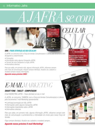 18 Informativo Jafra




                    A JAFRA se com
                                                                                    CELULAR

 SMS - FIQUE ATENTA(O) AO SEU CELULAR!
                                                                                   SMS
 A JAFRA, se comunica com a Força de Vendas Consultoras(es) e Líderes pela ferramenta SMS
 divulgando ou disseminando:
 • Promoções;
 • Informações sobre alguma Campanha JAFRA;
 • Término de uma Campanha ou Ação JAFRA;
 • Informativos diversos.
 Para que saiba, em primeira mão, alguma informação JAFRA, utilizamos sempre
 este meio de comunicação e fiquem sempre Atenta(o). Atualize seu cadastro e
 receberá sempre nossas informações.
 Aguarde nosso próximo SMS!




  E-MAILMARKETING
 SMART FONE - TABLET - COMPUTADOR
 Email MARKETING JAFRA – Fique atenta(o) ao seu e-mail
 A JAFRA, se comunica, TAMBÉM, com a Força de Vendas Consultoras(es) e Líderes
 pela ferramenta E-mail Marketing apresentando:
 • A principal promoção do mês JAFRA
 • Informações sobre alguma Campanha JAFRA
 • Informações Importantes sobre JAFRA
 • Informativos diversos.
 Para que saiba, em primeira mão, alguma informação JAFRA, utilizamos sempre este
 meio de comunicação e aumentaremos a intensidade de envios para nossa Força de
 Vendas.
 Fique sempre Atenta(o). Atualize seu cadastro e receberá sempre...
 Aguarde nosso próximo E-mail Marketing!
 