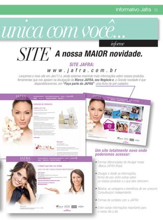 Informativo Jafra 19




unica com você...                                                         informe

  SITE A nossa MAIOR novidade.           SITE JAFRA:
                        w w w . j a f r a . c o m . b r
   Lançamos o novo site em Jan/13 e, ainda estamos inserindo mais informações sobre nossos produtos,
  ferramentas que nos apoiam na divulgação da Marca JAFRA, seu Negócio e, a Grande novidade é que
               disponibilizaremos, em “Faça parte da JAFRA” uma ficha de pré-cadastro.




                                                             Um site totalmente novo onde
                                                             poderemos acessar:
                                                             • Formas diferenciadas de divulgar nossa
                                                                Marca JAFRA Brasil;

                                                             • Divulgar e dividir as informações,
                                                               forma de uso, entre outras sobre
                                                               os nossos produtos e o que eles oferecem;

                                                             • Mostrar, as vantagens e benefícios de ser uma(um)
                                                               Consultora(or) Independente;

                                                             • Formas de contatos com a JAFRA;

                                                             • Entre outras informações importante para
                                                               o nosso dia a dia.
 
