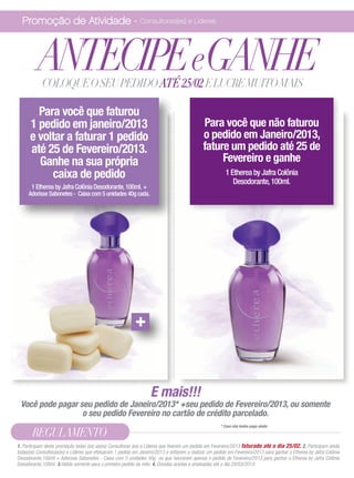 Promoção de Atividade - Consultoras(es) e Líderes



          ANTECIPEeGANHE
            COLOQUE O SEU PEDIDO ATÉ 25/02 E LUCRE MUITO MAIS

        Para você que faturou
      1 pedido em janeiro/2013                                                                Para você que não faturou
      e voltar a faturar 1 pedido                                                             o pedido em Janeiro/2013,
      até 25 de Fevereiro/2013.                                                               fature um pedido até 25 de
        Ganhe na sua própria                                                                       Fevereiro e ganhe
           caixa de pedido                                                                               1 Etherea by Jafra Colônia
                                                                                                            Desodorante, 100ml.
       1 Etherea by Jafra Colônia Desodorante, 100ml. +
     Adorisse Sabonetes - Caixa com 5 unidades 40g cada.




                                                           +


                                                                   E mais!!!
 Você pode pagar seu pedido de Janeiro/2013* +seu pedido de Fevereiro/2013, ou somente
                  o seu pedido Fevereiro no cartão de crédito parcelado.
                                                                                                      * Caso não tenha pago ainda

       REGULAMENTO
1. Participam desta promoção todas (os) as(os) Consultoras (es) e Líderes que tiverem um pedido em Fevereiro/2013 faturado até o dia 25/02. 2. Participam ainda
todas(os) Consultoras(es) e Líderes que efetuaram 1 pedido em Janeiro/2013 e voltarem a realizar um pedido em Fevereiro/2013 para ganhar o Etherea by Jafra Colônia
Desodorante,100ml + Adorisse Sabonetes - Caixa com 5 unidades 40g ou que faturarem apenas o pedido de Fevereiro/2013 para ganhar o Etherea by Jafra Colônia
Desodorante,100ml. 3.Valida somente para o primeiro pedido do mês. 4. Dúvidas aceitas e analisadas até o dia 20/03/2013.
 