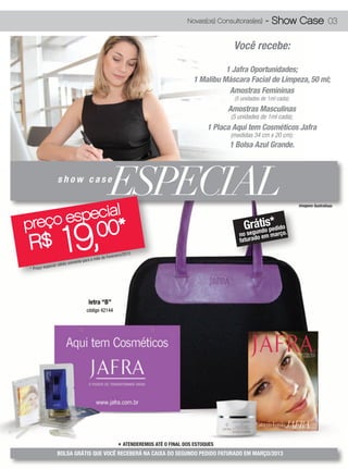 Novas(os) Consultoras(es)     - Show Case 03

                                                                                                       Você recebe:

                                                                                                    1 Jafra Oportunidades;
                                                                                          1 Malibu Máscara Facial de Limpeza, 50 ml;
                                                                                                     Amostras Femininas
                                                                                                       (5 unidades de 1ml cada);
                                                                                                     Amostras Masculinas
                                                                                                      (5 unidades de 1ml cada);
                                                                                               1 Placa Aqui tem Cosméticos Jafra
                                                                                                      (medidas 34 cm x 20 cm);
                                                                                                     1 Bolsa Azul Grande.




             l
                     show case
                                                          ESPECIAL
      especia
                                                                                                                                   imagens ilustrativas




preço
                         19,
           0*                                                                                              Gergántdiosp*didoo.
                                                  0                                                         s u
                                                                                                                       e


R$
                                                                                                         no       em març
                                                                                                         faturado

                                                                013.
                                                       vereiro/2
                                               ês de Fe
                               mente   para o m
                     válido so
          especial
* Preço




                                          letra “B”
                                         código 42144




                                                            * ATENDEREMOS ATÉ O FINAL DOS ESTOQUES
                     BOLSA GRÁTIS QUE VOCÊ RECEBERÁ NA CAIXA DO SEGUNDO PEDIDO FATURADO EM MARÇO/2013
 