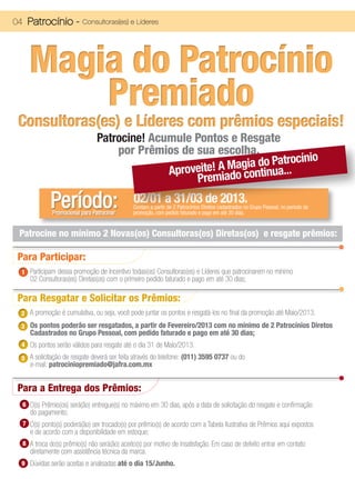 04 Patrocínio -          Consultoras(es) e Líderes




    Magia do Patrocínio
        Premiado
 Consultoras(es) e Líderes com prêmios especiais!
                                Patrocine! Acumule Pontos e Resgate
                                    por Prêmios de sua escolha.
                                                                     atrocínio
                                                       ! A Magia do Pa...
                                              Aproveite iado continu
                                                    Prem

             Período:
             Promocional para Patrocinar
                                              02/01 a 31/03 de 2013.
                                              Contam a partir de 2 Patrocínios Diretos cadastrados no Grupo Pessoal, no periodo da
                                              promoção, com pedido faturado e pago em até 30 dias.


 Patrocine no mínimo 2 Novas(os) Consultoras(es) Diretas(os) e resgate prêmios:

 Para Participar:
 1 Participam dessa promoção de Incentivo todas(os) Consultoras(es) e Líderes que patrocinarem no mínimo
     02 Consultoras(es) Diretas(os) com o primeiro pedido faturado e pago em até 30 dias;

 Para Resgatar e Solicitar os Prêmios:
 2 A promoção é cumulativa, ou seja, você pode juntar os pontos e resgatá-los no final da promoção até Maio/2013.
 3 Os pontos poderão ser resgatados, a partir de Fevereiro/2013 com no mínimo de 2 Patrocínios Diretos
     Cadastrados no Grupo Pessoal, com pedido faturado e pago em até 30 dias;
 4 Os pontos serão válidos para resgate até o dia 31 de Maio/2013.

 5 A solicitação de resgate deverá ser feita através do telefone: (011) 3595 0737 ou do
     e-mail: patrociniopremiado@jafra.com.mx


 Para a Entrega dos Prêmios:
  6 O(s) Prêmio(os) será(ão) entregue(s) no máximo em 30 dias, após a data de solicitação do resgate e confirmação
     do pagamento;
  7 O(s) ponto(s) poderá(ão) ser trocado(s) por prêmio(s) de acordo com a Tabela Ilustrativa de Prêmios aqui expostos
     e de acordo com a disponibilidade em estoque;
  8 A troca do(s) prêmio(s) não será(ão) aceito(s) por motivo de insatisfação. Em caso de defeito entrar em contato
     diretamente com assistência técnica da marca.
 9 Dúvidas serão aceitas e analisadas até o dia 15/Junho.
 