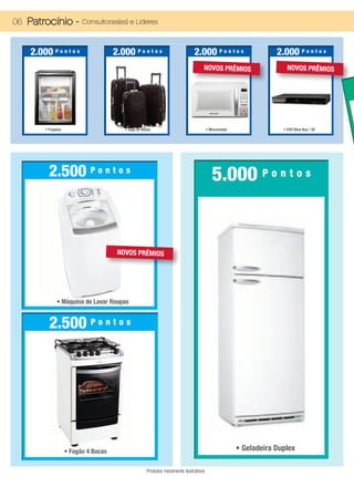 06 Patrocínio -             Consultoras(es) e Líderes



    2.000 P o n t o s                   2.000 P o n t o s                        2.000 P o n t o s                   2.000 P o n t o s
                                                                                      NOVOS PRÊMIOS                      NOVOS PRÊMIOS




         • Frigobar                         • Jogo de Malas                               • Microondas                 • DVD Blue Ray / 3D




           2.500 P o n t o s                                                                 5.000 P o n t o s


                                         NOVOS PRÊMIOS




                • Máquina de Lavar Roupas


           2.500 P o n t o s




                      • Fogão 4 Bocas                                                                    • Geladeira Duplex

                                                        Produtos meramente ilustrativos
 