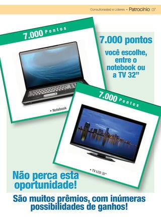 Consultoras(es) e Líderes   - Patrocínio 07



               os
          Pont
  7.000                             7.000 pontos
                                          você escolhe,
                                             entre o
                                          notebook ou
                                            a TV 32”

                                   7.00
                                       0 Pont
                                                          os
                      ok
           •   Notebo




                           • TV

Não perca esta
                                  LCD
                                        32”



oportunidade!
São muitos prêmios, com inúmeras
    possibilidades de ganhos!
 