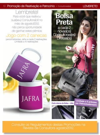 10 Promoção de Reativação e Patrocínio -            Consultoras(es)              LEMBRETE!

          Lembrete!
        Para você que reativou                    Bolsa
      sua(seu) Consultora(or) no
         mês de agosto/2012,                      Preta
       não perca oportunidade                    a cada 2
       de ganhar estes pêmios                    novas(os)
  Jogo com 2 canecas                           Consultoras(es)
 personalizadas Jafra a cada 2 reativações.      Diretas(os)
         Limitada a 10 reativações.




                                                                         Limit    ado a 5 prêm
                                              Parte interna da Bolsa - Lilás por Patrocinad   ios
                                                                                         ora(or)




      Consulte os Regulamentos destas Promoções na
             Revista da Consultora agosto/2012.
 