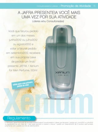 Consultoras(es) e Líderes        - Promoção de Atividade 15

                   A JAFRA PRESENTEIA VOCÊ MAIS
                     UMA VEZ POR SUA ATIVIDADE
                                         Líderes e/ou Consultoras(es)


     Você que faturou pedido
          em um dos meses:
      junho/2012 ou julho/2012
            ou agosto/2012 e
       voltar a faturar pedido
  em setembro/2012, receberá
        em sua própria caixa
         de pedido um lindo
    presente JAFRA, 1 Xenium
      for Men Perfume, 100ml




Xenium
                                  eiro
                        o seu prim
            válido parao do mês!
                  pedid




   Regulamento
1. Participam desta Promoção de Atividade todas(os) as(os) Consultoras(es) e Lideres que faturaram 1 pedido em Junho/2012 ou julho/2012
ou agosto/2012 (ou em mais de 1 mês neste periodo) e voltarem a faturar 1 pedido em Setembro/2012. 2. O produto será enviado
juntamente com o pedido do mês de setembro/2012.
 