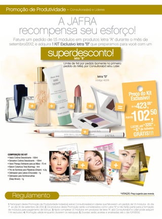Promoção de Produtividade - Consultoras(es) e Líderes

                    A JAFRA
             recompensa seu esforço!
      Fature um pedido de 1,5 módulos em produtos letra “A” durante o mês de
 setembro/2012, e adquira 1 KIT Exclusivo letra “B” que preparamos para você com um

                                                  superdesconto!
                                                              letra “B”
                                                      Limite de 1kit por pedido (somente no primeiro
                                                      pedido do Mês), por Consultora(or) e/ou Lider.


                                                                                   letra “B”
                                                                                 código 42216




                                                                                                                 Preço do Kit
                                                                                                                  Exclusivo!
                           +                      +       +               +                          =              DE R$
                                                                                                                         423,
                                                                                                                            00*


                                                                                                             POR R$
                                                                                                                    102,
                                                                                                                   LUCRE até
                                                                                                                                320, +
                                                                                                                                 R$
                                                                                                                                         50
                                                                                                                                         50

                                                                                                                         70 de folhetos
                                                                     +
                                                                                                                     R$
                                                                                                                        9,
                                                                                                                      GRÁTIS!!!


COMPOSIÇÃO DO KIT
• Vaslui Colônia Desodorante - 100ml


                                                                   +                             +
• Sensation Colônia Desodorante - 100ml
• Hand Therapy Esfoliante para as Mãos - 75 ml
• Batom Cobertura Total (Nutmeg) - 4ml
• Trio de Sombras para Pálpebras (Dream) - 4,2g
• Delineador para Lábios (Chocolate) - 1g
• Delineador para Sombrancelhas
  (Deep Brown) - 1g




     Regulamento                                                                                        *ATENÇÃO: Preço sugerido para revenda

 1. Participam desta Promoção de Produtividade todas(os) as(os) Consultoras(es) e Líderes que faturarem um pedido de 1,5 módulos do dia
 1º ao dia 30 de setembro de 2012. 2. Os produtos desta Promoção serão considerados como Letra “B” e não farão parte para a formação
 de módulos para pagamento de bônus.. 3. Após completar 1,5 módulos em produtos de letra “A”, a(o) Consultora(or) e Líder pode adquirir
 1 Kit exclusivo. 4. Promoção válida enquanto durarem os estoques. 5. Dúvidas serão aceitas e analisadas até o dia 10/10/2012.
 