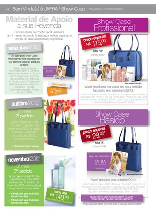 04 Bem-Vinda(o) à JAFRA / Show Case -                                           Novas(os) Consultoras(es)


Material de Apoio                                                                       Show Case
          à sua Revenda                                                             Profissional
      Participe desta promoção sendo efetiva(o)
por 3 meses, faturando 1 pedido por mês e pagando-o                                  ial
                                                                                espec
       em até 30 dias para receber os prêmios.
                                                                          preço
                                                                                    1 15,
                                                                                    00
                                                                             R$
 setembro/2012                                                                      letra “B”
    Ao optar pelo Show Case                                                       código 42091
 Promocional, você receberá em
 sua primeira caixa de produtos
            os itens:
       1 Malibu Máscara Facial
  de Limpeza, 50ml • 2 Conjuntos
 de Amostras Diversas (1 Conjunto
   com 5 Fragrâncias Femininas
    de Flaconetes com 1ml cada
  • 1 Conjunto com 5 Fragrâncias
  Masculinas de Flaconetes com            preço especial                                                               Bolsa medidas: 31x35x13cm

         1ml cada) • 1 Revista                                             Você receberá na caixa do seu pedido
   Jafra Oportunidades • 1 Placa         show case                              faturado em setembro/2012:
           Aqui tem JAFRA                R$     29,
                                                 00
                                                                      1 Bolsa Azul Grande; 1 Jafra Oportunidades; 1 Formulário para Cadastros;
                                                                      1 Formulário de Pedido; 1 Manual de Produto; 1 Roteiro de Aula; 1 Gel
                                                                      Facial de Limpeza Equilibrante, 125ml; 1 Loção Facial Equilibrante, 200ml;

    outubro/2012                                                                   1 Loção Facial Equilibrante Diurna FPS 15, 50ml.



         2º mês
        2º pedido                                                                     Show Case
   Após pagar em até
   30 dias o pedido de
                                                                                           Básico
  setembro/2012, e voltar                                                           ial
                                                                               espec
    a faturar 1 pedido                                                   preço     00*
     em outubro/2012,
      você receberá:                                                        R$      29,
                                                                                      letra “B”
    • 1 Bolsa Azul Jafra Pequena                                                    código 42144




 novembro/2012
        3º mês
       3º pedido                                                                                                          Bolsa medidas: 26x27x9cm
  Após pagar em até 30 dias
   o pedido de outubro/2012,                                                      Você recebe em outubro/2012:
  e faturar seu 3º pedido em
                                                                       1 Jafra Oportunidades; 1 Malibu Máscara Facial de Limpeza, 50 ml;
 novembro/2012, você receberá                                          Amostras Femininas Sortidas (5 unidades de 1ml cada); Amostras
   de presente em sua caixa:                                                  Masculinas Sortidas (5 unidades de 1ml cada); 1 Placa
                                                lu c re a                      Aqui tem Cosméticos Jafra (medidas 34cm x 20cm).
                                                          té
                                                 148, 00
  • 1 Meist Zonik para Ele Colônia
    Desodorante, 45ml.
                                         R$
                                                                                 BOLSA GRÁTIS QUE VOCÊ RECEBERÁ NA CAIXA
                                     preço
  • 1 Meist Zonik para Ela Colônia           sugerid                             DO SEU PEDIDO FATURADO EM OUTUBRO/2012
                                                    o ao co
                                                           nsumid
    Desodorante, 50ml.                                           or
                                                                       * Preço especial válido somente para o mês de setembro/2012.
 