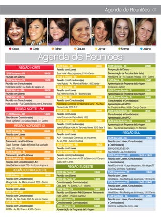 Agenda de Reuniões 07




       Graça                    Carla                     Ediner                  Glauce                  Joimar                    Norma                   Juliana


                                      Agenda de Reuniões
                                                           14/09 Rolim - RO                             09h00         12/09 Linhares - ES                      00h00
               REGIÃO NORTE
                                                           Reunião com Líderes                                        Prospecção de Campo -
13/09 Santarem - PA                            09h00       Ecos Hotel - Rua Jaguaripe, 5104 - Centro                  Demonstração de Produtos (Aula Jafra)
Reunião com Líderes                                        17/09 Ji-Paraná - RO                         19h00         Hotel Linha Tur – Av. Augusto Peçana, 1274 – Centro
13/09 Santarem - PA                            15h00       Reunião com Consultoras(es)                                13/09 Serra - ES                         14h00
Reunião com Consultoras(es)                                Hotel Aghata - Av. Marechal Rodon,1800 3andar              Apresentação de Programa de Linhagem
Hotel Barão Center - Av. Barão do Tapajós, s/n             18/09 Ji-Paraná - RO                         09h00         (Endereco à Definir)
19/09 São Luis - MA                            09h30       Reunião com Líderes                                        18/09 Campo Grande - RJ                  10h00
Reunião com Líderes                                        Rua Hermínio Vieira, 71 – Bairro Urúpa                     Apresentação de Programa de Linhagem
19/09 São Luis - MA                            15h00       19/09 Jarú - RO                              18h00         18/09 Campo Grande - RJ                  14h00
Reunião com Consultoras(es)                                Reunião com Consultoras(es)                                Consultoras(es) e Convidadas(os)
Hotel Abbeville - Rua Castelo Branco, 500 S. Franscisco    Associação Comercial e Industrial de Jarú – ACJ Rua        Apresentação Jafra PRO
                                                           Florianópolis, 3039 S.t2                                   Av. Cesário de Melo, 5058 – Campo Grande
           REGIÃO NORTE - AM
                                                           20/09 Jarú - RO                              09h00         20/09 Volta Redonda - RJ                 14h00
11/09 Manaus - AM                           14h30          Reunião com Líderes                                        Consultoras(es) e Convidadas(os)
Reunião com Consultoras(es)                                Hotel Catuai - Av. Padre Rohl, 1332                        Apresentação Jafra PRO
Hotel Taj Mahal - Av. Getúlio Vargas, 741 Centro           21/09 Ariquemes - RO                         19h00         20/09 Volta Redonda - RJ                 14h00
                                                           Reunião com Consultoras(es)                                Apresentação de Programa de Linhagem
          REGIÃO NORDESTE 01
                                                           Valeriu’s Palace Hotel Av. Tancredo Neves, 3013 Setor 3    CDL – Rua Simão Cunha Gago, 19 Aterrado
04/09 Salvador - BA                       09h00            22/09 Ariquemes - RO                         09h00
                                                           Reunião com Líderes
                                                                                                                                      REGIÃO SUL
Reunião com Líderes
04/09 Salvador - BA                       15h00            ACIA – Associação Comercial de Ariquemes                   04/09 São José - SC                        19h30
Treinamento para Pré-Líderes                               Av. JK,1769 – Setor Industrial                             Reunião com Líderes, Consultoras(es)
Cond. Summer - Salão de Festas Rua Machado                 24/09 Porto Velho - RO                        09h00        e Convidadas(os)
 Neto, 223 - Pituba                                        Reunião com Líderes                                        ESPAÇO BELIEVECASA
18/09 Arapiraca - AL                       09h00           24/09 Porto Velho - RO                       14h30         Rua Roberto Leal, 948 Barreiros
Treinamento para Pré-Líderes                               Reunião com Consultoras(es)                                10/09 Porto Alegre - RS           15h00 e 19h00
18/09 Arapiraca - AL                      18h00            Oscar Hotel Executive - Av. 07 de Setembro c/ Campos       Reunião com Líderes, Consultoras(es)
Reunião com Consultoras(es) / JOI                          Sales, 934 - Centro                                        e Convidadas(os)
Hotel Sol Nascente AL220 - Km 6, s/n Arapiraca                                                                        Hotel Continental - Largo Vespasiano Julio Veppo,77
                                                                       REGIÃO SUDESTE
                                                                                                                      CENTRO (em frente Rodoviária)
        REGIÃO CENTRO-OESTE
                                                           03/09 São Paulo -SP                    10h00               13/09 Uruguaiana - RS                      10h00
10/09 Vilhena - RO                         19h00           Reunião com Líderes                                        Reunião com Líderes
Reunião com Consultoras(es)                                03/09 São Paulo -SP                    14h00               Hotel Glória - Rua Rodrigues de Almeida, 1951 Centro
Mirage Hotel - Av. Major Amarant, 3536 - Centro            Consultoras(es) e Convidadas(os)                           13/09 Uruguaiana - RS             15h00 e 19h00
12/09 Cacoal - RO                          14h00           Casa Jafra – Av Jurema, 137 - Moema                        Reunião com Líderes, Consultoras(es)
Reunião com Líderes                                        10/09 Vitória - ES                     14h00               e Convidadas(os)
12/09 Cacoal - RO                          19h00           Reunião com Líderes e Pré Líderes em Treinamento           Hotel Glória - Rua Rodrigues de Almeida, 1951 Centro
Reunião com Consultoras(es)                                Hotel Confort – Praia de Camburi                           24/09 Camboriú - SC               15h00 e 20h00
CEEJA - Av. São Paulo, 2745 Ao lado do Correio             11/09 Linhares - ES                    14h00               Reunião com Líderes, Consultoras(es)
13/09 Rolim - RO                           19h00           Consultoras(es) e Convidadas(os)                           e Convidadas(os)
Reunião com Consultoras(es)                                11/09 Linhares - ES                    18h00               Confirme sua Reunião com a Líder
ACIRM - Av. Rio Branco, 4.500 - Centro                     Apresentação de Programa de Linhagem
 