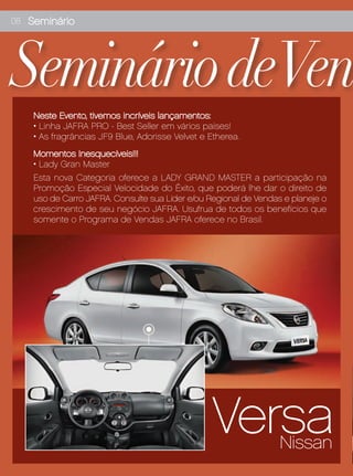 08 Seminário




Seminário deVen
    Neste Evento, tivemos incríveis lançamentos:
    • Linha JAFRA PRO - Best Seller em vários países!
    • As fragrâncias JF9 Blue, Adorisse Velvet e Etherea.
    Momentos Inesquecíveis!!!
    • Lady Gran Master
    Esta nova Categoria oferece a LADY GRAND MASTER a participação na
    Promoção Especial Velocidade do Êxito, que poderá lhe dar o direito de
    uso de Carro JAFRA. Consulte sua Líder e/ou Regional de Vendas e planeje o
    crescimento de seu negócio JAFRA. Usufrua de todos os benefícios que
    somente o Programa de Vendas JAFRA oferece no Brasil.




                                                  Versa           Nissan
 