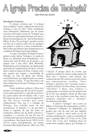A Igreja Precisa de Teologia?            João Alves dos Santos
                                                                                                                                                       A Falácia dos Liberais

                                                                                                                 convencer, é algo comparável ao iogurte que
                                                                                                                 perde sua validade dentro de algum tempo e,
                                                                                                                                                                         mímica mal-feita do racionalismo alemão de F.
                                                                                                                                                                         D. R. Schleiermacher (1768-1834), de A.
                                                                                                                 como conseqüência temos que estar apegados              Ritschl (1822-1889) e outros que se
                                                                                                                 ao último modismo? Devemos rejeitar autores             esmeraram em questionar a historicidade dos
Introdução e Conceitos                                                                                           clássicos, como Hodge, Warfield, Kuyper,                pontos de fé do cristianismo nos idos do século
        É comum ouvirmos que “a teologia                                                                         Berkhoff e outros que procuram e manter fiéis           18 e 19. Logo eles, que se rebelam contra uma
mata a religião” ou que “a Igreja não precisa de                                                                 à Escritura, por serem “antiquados”? E quão             “teologia oitocentista”, vão beber na fonte de
teologia e, sim, de vida”. Serão verdadeiras                                                                     moderna e atualizada é realmente essa                   autores desacreditados no campo da ortodoxia
essas afirmações? Admitimos que há muita                                                                         “teologia” liberal?                                     cristã. Tanto saudosismo poderia, pelo menos,
coisa por aí levando o nome de “teologia” que                                                                             Correção teológica não é simplesmente          tê-los levado à opção correta pelos
não passa de especulação humana, por não se                                                                      uma questão de se rejeitar o antigo e se apegar         “oitocentistas” fiéis às Escrituras.
basear em pressupostos de uma hermenêutica                                                                       ao contemporâneo. Autores clássicos podem                        Essa rejeição latente da teologia
bíblica. E até a “boa teologia”, quando se torna                                                                 ser rejeitados por refletirem o ensinamento das         clássica e a busca incessante pela descoberta da
um fim em si mesma, pode não ter qualquer                                                                        Escrituras, mas teologia especulativa não é             pólvora teológica os afastam mesmo é da cena
uso prático e reduz-se a mero academicismo.                                                                      uma descoberta recente nem uma marca de                 contemporânea, lançando-os sob as asas de
Não é disto que falamos aqui. Perguntamos se a                                                                   modernidade, pós-modernidade ou                         racionalistas setecentistas, por mais
verdadeira Teologia é necessária à Igreja.                                                                       contemporaneidade. Ao longo de toda a                   atualizados que queiram parecer.
         E o que é verdadeira Teologia? Como o                                                                   história da igreja heresias racionalistas têm              (Extraído de: http://tempora-mores.blogspot.com/2006/02/falcia-
próprio nome indica, Teologia é o estudo de                                                                      surgido, com maior ou menor intensidade. Os                                         dos-liberais-temos-uma-teologia.html).
Deus, ou, definindo mais formalmente, “é a                                                                       liberais apresentam, na realidade, apenas uma
ciência que trata de Deus em Si mesmo e em
relação com a Sua obra” (B.B. Warfield).
Perguntamos, por conseguinte, se a Igreja pode
prescindir do conhecimento de Deus e da Sua
obra e ainda ser Igreja de Deus. É quase certo
que aqueles que negam a necessidade da
Teologia na vida da Igreja não diriam,
                                                        1:20,21). É porque Deus Se revelou que
                                                        podemos conhecê-lo. Nosso conhecimento de
                                                        Deus não é intuitivo, nem natural, mas
                                                                                                                                                           EDITORA PES
conscientemente, que alguém pode ser cristão
sem conhecer a Deus. O que lhes falta é um
                                                        comunicado por Ele mesmo através dos meios                                                                           LANÇAMENTO
                                                        que soberanamente escolheu. “Fazer
bom conhecimento do que é Teologia e de suas            teologia”, portanto, não é inventar teorias a
implicações.                                            respeito de Deus e de Suas obras, nem mesmo
        Como podemos conhecer a Deus sem
estudar a revelação que Ele faz de Si mesmo?
                                                        “descobrir” a Deus, mas conhecer e                                      TEOLOGIA RELACIONAL
                                                        compreender a revelação que Ele próprio deu
Como saber quem Ele é e o que Ele tem feito e           de Si. Por isso, qualquer estudo de Deus que                               Autor: Augustus N. Lopes
faz, quem somos nós em relação a Ele, o que             não tiver a Sua revelação como base, meio e
Ele requer de nós, etc., se não investigarmos o         princípio regulador não é “teologia”,
que Ele deixou revelado para nosso                      devidamente entendida.
conhecimento? Pois esse é o trabalho da                         A palavra “teologia” não ocorre na
Teologia. Esse trabalho parte de três
                                                                                                                             Veja nossas novidades em:
                                                        Bíblia e o termo que lhe é equivalente, no N.T.,
pressupostos: O primeiro é o de que Deus                é “doutrina” (“didache” ou “didaskalia”, no                 http://www.editorapes.com.br/novidades.asp
existe; o segundo, de que Ele pode ser                  grego), que vem de uma raiz que significa
conhecido, embora não de modo exaustivo e               “ensinar” e pode se referir tanto ao ato de
completo; e o terceiro, de que Ele tem Se               ensinar, propriamente, como ao conteúdo do
revelado tanto por meio de Suas obras (criação          que é ensinado (Rm 6:17;1Tm 6:3-4; 2Tim                                       Pedido: FACIOLI GRÁFICA e EDITORA Ltda.
e providência - Revelação Geral - Sl19:1,2; At          4:3-4; Tito 1:2,9, etc.). Podemos dizer, de                    Rua Canguaretama, 181 - Vila Esperança - CEP 03651-050, São Paulo-SP
14:17), como, principalmente, nas Santas                modo mais completo agora, que Teologia é o
Escrituras (Revelação Especial - Hb1:1,2; 1 Pd                                                                          Tel: (0XX11) 2957 -5111 - ramal 21 - E-mail: livraria@puritanos.com.br

..............................................................................................................
   10                                                                                                            ..............................................................................................................
                                                                                                                                                                                                                       15
 