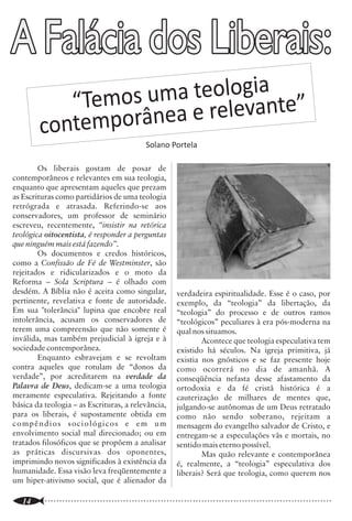 A Falácia dos Liberais:
                                                                                                                                                 A Igreja Precisa de Teologia?

                                                                                                                 conjunto de verdades extraídas dos ensinos              que sabemos que a Sua ressurreição, há dois
                                                                                                                 bíblicos a respeito de Deus e de Sua obra, e que        mil anos atrás, garante a nossa justificação? É
                                                                                                                 são apresentadas de modo sistemático, na                porque esses fatos são todos explicados e
                                                                                                                 forma de um corpo de doutrinas. A essa forma            interpretados pela doutrina. Esta não só
                                a
                 os uma teollogiante”
                                                                                                                 ordenada de doutrinas dá-se, inclusive, o nome          informa o fato como também dá o seu

            “Tem              v
                                                                                                                 de “Teologia Sistemática”. O adjetivo aqui,             significado. A doutrina não salva, mas pode


               mporânea e re e
                                                                                                                 não altera o conceito de “teologia”.                    tornar o homem sábio para a salvação (2Tm
                                                                                                                          Assim entendidas, fica evidente que            3:15). Doutrina sem fato é mito, mas fato sem

         conte                                                                                                   não há diferença entre Teologia e Doutrina.
                                                                                                                 Mas voltemos ao nosso tema. Duas são as
                                                                                                                 razões geralmente apresentadas para se dizer
                                                                                                                                                                         doutrina é mera história.
                                                                                                                                                                                 O Cristianismo, portanto, consiste em
                                                                                                                                                                         “fatos que são doutrinas e doutrinas que são
                                             Solano Portela
                                                                                                                 que a Igreja não precisa de Teologia. Elas se           fatos”, na expressão de B.B. Warfield. Ele diz:
                                                                                                                 baseiam em duas falsas antíteses:                       “A Encarnação é uma doutrina: nenhum olho
        Os liberais gostam de posar de                                                                                    1. A primeira é a suposição de que o           viu o Filho de Deus descer dos céus e entrar no
contemporâneos e relevantes em sua teologia,                                                                     Cristianismo se baseia em fatos e não em                ventre da virgem; mas se isso não for um fato
enquanto que apresentam aqueles que prezam                                                                       doutrinas.                                              histórico também, nossa fé              é vã e
as Escrituras como partidários de uma teologia                                                                            Concordamos que nossa salvação não             permanecemos ainda em nossos pecados”
retrógrada e atrasada. Referindo-se aos                                                                          repousa sobre um conjunto de teorias ou                 (Selected Shorter Writings, vol 2, p. 234). Fato
conservadores, um professor de seminário                                                                         idéias, mesmo que extraídas corretamente da             e doutrina se complementam no Cristianismo.
escreveu, recentemente, “insistir na retórica                                                                    Bíblia, a que damos o nome de “doutrina”, mas           Quando João diz: “E o Verbo se fez carne, e
teológica oitocentista, é responder a perguntas                                                                  sobre os atos poderosos e eficazes do nosso             habitou entre nós, e vimos a sua glória, como a
que ninguém mais está fazendo”.                                                                                  soberano Deus. Não somos salvos através de              glória do unigênito do Pai, cheio de graça e de
        Os documentos e credos históricos,                                                                       uma correta teoria a respeito da pessoa de              verdade” (Jo 1:14), não está apenas
como a Confissão de Fé de Westminster, são                                                                       Cristo, mas pela própria pessoa de Cristo; nem          apresentando um fato; está explicando-o
rejeitados e ridicularizados e o moto da                                                                         através de um exato entendimento da doutrina            também. Quando Paulo afirma que Jesus “por
Reforma – Sola Scriptura – é olhado com                                                                          da Expiação, mas pelo próprio ato expiatório.           nossos pecados foi entregue, e ressuscitou para
desdém. A Bíblia não é aceita como singular,            verdadeira espiritualidade. Esse é o caso, por           É possível alguém ser “bom teólogo”, nesse              nossa justificação” (Rm 4:25), de igual modo
pertinente, revelativa e fonte de autoridade.           exemplo, da “teologia” da libertação, da                 sentido, e ainda não experimentar as graças             está dando uma interpretação aos fatos da
Em sua "tolerância" lupina que encobre real             “teologia” do processo e de outros ramos                 ensinadas nas doutrinas que expõe. A doutrina           morte e ressurreição de Cristo. Isto é o que se
intolerância, acusam os conservadores de                “teológicos” peculiares à era pós-moderna na             realmente não salva. A obra de Cristo,                  vê em toda a Escritura, especialmente nas
terem uma compreensão que não somente é                 qual nos situamos.                                       devidamente aplicada pelo Espírito no coração           epístolas.
inválida, mas também prejudicial à igreja e à                   Acontece que teologia especulativa tem           do crente, é que assegura essa graça. Seu                       Até mesmo os fatos manifestos na
sociedade contemporânea.                                existido há séculos. Na igreja primitiva, já             nascimento sobrenatural, Sua vida de perfeita           natureza (Revelação Geral) não seriam
        Enquanto esbravejam e se revoltam               existia nos gnósticos e se faz presente hoje             obediência à Lei, Sua morte substitutiva, Sua           devidamente compreendidos se não fossem
contra aqueles que rotulam de “donos da                 como ocorrerá no dia de amanhã. A                        ressurreição, Sua ascensão e assentamento à             explicados pela Bíblia (Revelação Especial).
verdade”, por acreditarem na verdade da                 conseqüência nefasta desse afastamento da                direita do Pai, Sua segunda vinda, são os               Podemos hoje entender que “os céus declaram
Palavra de Deus, dedicam-se a uma teologia              ortodoxia e da fé cristã histórica é a                   grandes fatos que tornam garantida a salvação           a glória de Deus” (Sl 19:1) porque o Criador
meramente especulativa. Rejeitando a fonte              cauterização de milhares de mentes que,                  dos eleitos.                                            nos tem revelado isso na Sua Palavra. Sem essa
básica da teologia – as Escrituras, a relevância,       julgando-se autônomas de um Deus retratado                        Mas como sabemos que esses são os              explicação, sua mensagem (a dos céus) passaria
para os liberais, é supostamente obtida em              como não sendo soberano, rejeitam a                      fatos? Que sentido teriam esses                         despercebida e eles poderiam até ocupar o
compêndios sociológicos e em um                         mensagem do evangelho salvador de Cristo, e              acontecimentos se não tivessem sido                     lugar do Criador, gerando a idolatria (devido
envolvimento social mal direcionado; ou em              entregam-se a especulações vãs e mortais, no             interpretados? É a doutrina que lhes dá                 ao pecado), como lemos em Rm 1:18-32. Não
tratados filosóficos que se propõem a analisar          sentido mais eterno possível.                            sentido. Como viemos a saber que aquele                 é o acontece quando as pessoas dizem que “a
as práticas discursivas dos oponentes,                          Mas quão relevante e contemporânea               menino que nasceu em Belém é o Filho de                 natureza é sábia”, ou quando a chamam de
imprimindo novos significados à existência da           é, realmente, a “teologia” especulativa dos              Deus? Por que descansamos na eficácia da Sua            “mãe natureza”?. Sem a revelação do Criador,
humanidade. Essa visão leva freqüentemente a            liberais? Será que teologia, como querem nos             morte para a expiação dos nossos pecados? Por           a criatura toma o seu lugar. Daí dizer-se que
um hiper-ativismo social, que é alienador da                                                                                                                             para se conhecer a Deus é preciso que Ele fale,

..............................................................................................................
   14                                                                                                            ..............................................................................................................
                                                                                                                                                                                                                       11
 
