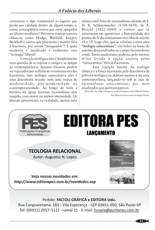 A Igreja Precisa de Teologia?            João Alves dos Santos
                                                                                                                                                       A Falácia dos Liberais

                                                                                                                 convencer, é algo comparável ao iogurte que
                                                                                                                 perde sua validade dentro de algum tempo e,
                                                                                                                                                                         mímica mal-feita do racionalismo alemão de F.
                                                                                                                                                                         D. R. Schleiermacher (1768-1834), de A.
                                                                                                                 como conseqüência temos que estar apegados              Ritschl (1822-1889) e outros que se
                                                                                                                 ao último modismo? Devemos rejeitar autores             esmeraram em questionar a historicidade dos
Introdução e Conceitos                                                                                           clássicos, como Hodge, Warfield, Kuyper,                pontos de fé do cristianismo nos idos do século
        É comum ouvirmos que “a teologia                                                                         Berkhoff e outros que procuram e manter fiéis           18 e 19. Logo eles, que se rebelam contra uma
mata a religião” ou que “a Igreja não precisa de                                                                 à Escritura, por serem “antiquados”? E quão             “teologia oitocentista”, vão beber na fonte de
teologia e, sim, de vida”. Serão verdadeiras                                                                     moderna e atualizada é realmente essa                   autores desacreditados no campo da ortodoxia
essas afirmações? Admitimos que há muita                                                                         “teologia” liberal?                                     cristã. Tanto saudosismo poderia, pelo menos,
coisa por aí levando o nome de “teologia” que                                                                             Correção teológica não é simplesmente          tê-los levado à opção correta pelos
não passa de especulação humana, por não se                                                                      uma questão de se rejeitar o antigo e se apegar         “oitocentistas” fiéis às Escrituras.
basear em pressupostos de uma hermenêutica                                                                       ao contemporâneo. Autores clássicos podem                        Essa rejeição latente da teologia
bíblica. E até a “boa teologia”, quando se torna                                                                 ser rejeitados por refletirem o ensinamento das         clássica e a busca incessante pela descoberta da
um fim em si mesma, pode não ter qualquer                                                                        Escrituras, mas teologia especulativa não é             pólvora teológica os afastam mesmo é da cena
uso prático e reduz-se a mero academicismo.                                                                      uma descoberta recente nem uma marca de                 contemporânea, lançando-os sob as asas de
Não é disto que falamos aqui. Perguntamos se a                                                                   modernidade, pós-modernidade ou                         racionalistas setecentistas, por mais
verdadeira Teologia é necessária à Igreja.                                                                       contemporaneidade. Ao longo de toda a                   atualizados que queiram parecer.
         E o que é verdadeira Teologia? Como o                                                                   história da igreja heresias racionalistas têm              (Extraído de: http://tempora-mores.blogspot.com/2006/02/falcia-
próprio nome indica, Teologia é o estudo de                                                                      surgido, com maior ou menor intensidade. Os                                         dos-liberais-temos-uma-teologia.html).
Deus, ou, definindo mais formalmente, “é a                                                                       liberais apresentam, na realidade, apenas uma
ciência que trata de Deus em Si mesmo e em
relação com a Sua obra” (B.B. Warfield).
Perguntamos, por conseguinte, se a Igreja pode
prescindir do conhecimento de Deus e da Sua
obra e ainda ser Igreja de Deus. É quase certo
que aqueles que negam a necessidade da
Teologia na vida da Igreja não diriam,
                                                        1:20,21). É porque Deus Se revelou que
                                                        podemos conhecê-lo. Nosso conhecimento de
                                                        Deus não é intuitivo, nem natural, mas
                                                                                                                                                           EDITORA PES
conscientemente, que alguém pode ser cristão
sem conhecer a Deus. O que lhes falta é um
                                                        comunicado por Ele mesmo através dos meios                                                                           LANÇAMENTO
                                                        que soberanamente escolheu. “Fazer
bom conhecimento do que é Teologia e de suas            teologia”, portanto, não é inventar teorias a
implicações.                                            respeito de Deus e de Suas obras, nem mesmo
        Como podemos conhecer a Deus sem
estudar a revelação que Ele faz de Si mesmo?
                                                        “descobrir” a Deus, mas conhecer e                                      TEOLOGIA RELACIONAL
                                                        compreender a revelação que Ele próprio deu
Como saber quem Ele é e o que Ele tem feito e           de Si. Por isso, qualquer estudo de Deus que                               Autor: Augustus N. Lopes
faz, quem somos nós em relação a Ele, o que             não tiver a Sua revelação como base, meio e
Ele requer de nós, etc., se não investigarmos o         princípio regulador não é “teologia”,
que Ele deixou revelado para nosso                      devidamente entendida.
conhecimento? Pois esse é o trabalho da                         A palavra “teologia” não ocorre na
Teologia. Esse trabalho parte de três
                                                                                                                             Veja nossas novidades em:
                                                        Bíblia e o termo que lhe é equivalente, no N.T.,
pressupostos: O primeiro é o de que Deus                é “doutrina” (“didache” ou “didaskalia”, no                 http://www.editorapes.com.br/novidades.asp
existe; o segundo, de que Ele pode ser                  grego), que vem de uma raiz que significa
conhecido, embora não de modo exaustivo e               “ensinar” e pode se referir tanto ao ato de
completo; e o terceiro, de que Ele tem Se               ensinar, propriamente, como ao conteúdo do
revelado tanto por meio de Suas obras (criação          que é ensinado (Rm 6:17;1Tm 6:3-4; 2Tim                                       Pedido: FACIOLI GRÁFICA e EDITORA Ltda.
e providência - Revelação Geral - Sl19:1,2; At          4:3-4; Tito 1:2,9, etc.). Podemos dizer, de                    Rua Canguaretama, 181 - Vila Esperança - CEP 03651-050, São Paulo-SP
14:17), como, principalmente, nas Santas                modo mais completo agora, que Teologia é o
Escrituras (Revelação Especial - Hb1:1,2; 1 Pd                                                                          Tel: (0XX11) 2957 -5111 - ramal 21 - E-mail: livraria@puritanos.com.br

..............................................................................................................
   10                                                                                                            ..............................................................................................................
                                                                                                                                                                                                                       15
 