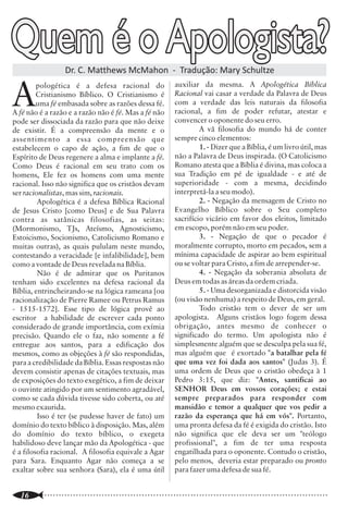 Quem é o Apologista?
                                                                                                                                                            Teologia Relacional

                                                                                                                         Ao declarar que o atributo mais                                 Com certeza a visão tradicional de
                                                                                                                 importante de Deus é o amor, a teologia                         Deus adotada pelo cristianismo histórico por
                                                                                                                 relacional perde o equilíbrio entre as                          s éculo s n ão é cap az d e r es p o n d er
                  Dr. C. Matthews McMahon - Tradução: Mary Schultze                                              qualidades de Deus apresentadas na Bíblia,                      exaustivamente a todos os questionamentos


A
         pologética é a defesa racional do              auxiliar da mesma. A Apologética Bíblica                 dentre as quais o amor é apenas uma delas. Ao                   sobre o ser e os planos de Deus. Ela própria é a
         Cristianismo Bíblico. O Cristianismo é         Racional vai casar a verdade da Palavra de Deus          dizer que Deus ignora o futuro, é vulnerável e                  primeira a admitir este ponto. Contudo, é
         uma fé embasada sobre as razões dessa fé.      com a verdade das leis naturais da filosofia             mutável, deixa sem explicação adequada                          preferível permanecer com perguntas não
A fé não é a razão e a razão não é fé. Mas a fé não     racional, a fim de poder refutar, atestar e              dezenas de passagens bíblicas que falam da                      respondidas a aceitar respostas que contrariem
pode ser dissociada da razão para que não deixe         convencer o oponente do seu erro.                        soberania, do senhorio, da onipotência e da                     conceitos claros das Escrituras. Como já havia
de existir. É a compreensão da mente e o                         A vã filosofia do mundo há de conter            onisciência de Deus (Isaías 46.10a; Jó 28; Jó                   declarado Jó há milênios (42.2,3): "Bem sei
assentimento a essa compreensão que                     sempre cinco elementos:                                  42.2; Salmo 90; Salmo 139; Romanos 8.29;                        que tudo podes, e nenhum dos teus planos
estabelecem o capo de ação, a fim de que o                       1. - Dizer que a Bíblia, é um livro útil, mas   Efésios 1; Tiago 1.17; Malaquias 3.6; Gn 17.1                   pode ser frustrado. Quem é aquele, como
Espírito de Deus regenere a alma e implante a fé.       não a Palavra de Deus inspirada. (O Catolicismo          etc.). Ao dizer que Deus não sabia qual a                       disseste, que sem conhecimento encobre o
Como Deus é racional em seu trato com os                Romano atesta que a Bíblia é divina, mas coloca a
                                                                                                                 decisão de Adão e Eva no Éden, e que mesmo                      conselho? Na verdade, falei do que não
homens, Ele fez os homens com uma mente                 sua Tradição em pé de igualdade - e até de
                                                                                                                 assim arriscou-se em criá-los com livre                         entendia; cousas maravilhosas demais para
racional. Isso não significa que os cristãos devam      superioridade - com a mesma, decidindo
                                                                                                                 arbítrio, a teologia relacional o transforma                    mim, coisas que eu não conhecia."
ser racionalistas, mas sim, racionais.                  interpretá-la a seu modo).
                                                                 2. - Negação da mensagem de Cristo no
                                                                                                                 num ser irresponsável. Ao falar do homem
         Apologética é a defesa Bíblica Racional                                                                                                                                 Augustus Nicodemus Lopes é paraibano e pastor
                                                        Evangelho Bíblico sobre o Seu completo                   como co-construtor de Deus de um futuro que
de Jesus Cristo [como Deus] e de Sua Palavra                                                                                                                                     presbiteriano. É bacharel em teologia pelo Seminário
                                                        sacrifício vicário em favor dos eleitos, limitado        inexiste, a teologia relacional esquece tudo o
contra as satânicas filosofias, as seitas:                                                                                                                                       Presbiteriano do Norte (Recife), mestre em Novo
(Mormonismo, TJs, Ateísmo, Agnosticismo,                em escopo, porém não em seu poder.                       que a Bíblia ensina sobre a queda e a corrupção                 Testamento pela Universidade Reformada de Potchefstroom
Estoicismo, Socionismo, Catolicismo Romano e                     3. - Negação de que o pecador é                 do homem. Ao fim, parece-nos que na                             (África do Sul) e doutor em Interpretação Bíblica pelo
                                                                                                                 tentativa extrema de resguardar a plena                         Westminster Theological Seminary (EUA), com estudos no
muitas outras), as quais pululam neste mundo,           moralmente corrupto, morto em pecados, sem a                                                                             Seminário Reformado de Kampen (Holanda). Foi professor
contestando a veracidade [e infalibilidade], bem        mínima capacidade de aspirar ao bem espiritual           liberdade do arbítrio humano, a teologia                        e diretor do Seminário Presbiteriano do Norte (1985-1991),
como a vontade de Deus revelada na Bíblia.              ou se voltar para Cristo, a fim de arrepender-se.        relacional está disposta a sacrificar a divindade               professor de exegese do Seminário JMC em São Paulo,
                                                                 4. - Negação da soberania absoluta de           de Deus. Ao limitar sua soberania e seu pleno                   professor de Novo Testamento do Centro Presbiteriano de
         Não é de admirar que os Puritanos
                                                                                                                                                                                 Pós-Graduação Andrew Jumper (1995-2001), pastor da
tenham sido excelentes na defesa racional da            Deus em todas as áreas da ordem criada.                  conhecimento, entroniza o homem livre, todo-                    Primeira Igreja Presbiteriana do Recife (1989-1991) e pastor
Bíblia, entrincheirando-se na lógica rameana [ou                 5. - Uma desorganizada e distorcida visão       poderoso, no trono do universo, e desta forma,                  da Igreja Evangélica Suiça de São Paulo (1995-2001).
racionalização de Pierre Ramee ou Petrus Ramus          (ou visão nenhuma) a respeito de Deus, em geral.         deixa-nos o desespero como única alternativa                    Atualmente é chanceler da Universidade Presbiteriana
- 1515-1572]. Esse tipo de lógica provê ao                       Todo cristão tem o dever de ser um              diante das tragédias e catástrofes deste mundo                  Mackenzie e pastor auxiliar da Igreja Presbiteriana de Santo
                                                                                                                                                                                 Amaro. É autor de vários livros, entre eles O Que Você
escritor a habilidade de escrever cada ponto            apologista. Alguns cristãos logo fogem dessa             e o ceticismo como única atitude diante da                      Precisa Saber Sobre Batalha Espiritual (CEP), O Culto
considerado de grande importância, com exímia           obrigação, antes mesmo de conhecer o                     realidade do mal no universo, roubando-nos o                    Espíritual (CEP), A Bíblia e Sua Familia (CEP) e A Bíblia e
precisão. Quando ele o faz, não somente a fé            significado do termo. Um apologista não é                final feliz prometido na Bíblia. Pois, afinal,                  Seus Intérpretes (CEP). É casado com Minka Schalkwijk e
entregue aos santos, para a edificação dos              simplesmente alguém que se desculpa pela sua fé,                                                                         tem quatro filhos – Hendrika, Samuel, David e Anna.
                                                                                                                 poderá este Deus ignorante, fraco, mutável,                                                                     Extraído de:
mesmos, como as objeções à fé são respondidas,          mas alguém que é exortado "a batalhar pela fé            vulnerável e limitado cumprir tudo o que                         http://www.teologiabrasileira.com.br/Materia.asp?Materia
para a credibilidade da Bíblia. Essas respostas não     que uma vez foi dada aos santos" (Judas 3). É            prometeu?                                                                                                           ID=140
devem consistir apenas de citações textuais, mas        uma ordem de Deus que o cristão obedeça à 1
de exposições do texto exegético, a fim de deixar       Pedro 3:15, que diz: "Antes, santificai ao
o ouvinte atingido por um sentimento agradável,         SENHOR Deus em vossos corações; e estai                                                                          TEOLOGIA SISTEMÁTICA
como se cada dúvida tivesse sido coberta, ou até        sempre preparados para responder com                                                 Uma análise histórica, bíblica e apologética para o contexto atual - Franklin Ferreira e Alan Myatt
mesmo exaurida.                                         mansidão e temor a qualquer que vos pedir a                                          Além dos tradicionais assuntos tratados em uma Teologia Sistemática, esta obra proporciona ao leitor
         Isso é ter (se pudesse haver de fato) um       razão da esperança que há em vós". Portanto,                    VIDA NOVA            os seguintes diferenciais:
                                                                                                                                              Adota uma metodologia integrativa que analisa importantes questões religiosas, históricas,
domínio do texto bíblico à disposição. Mas, além        uma pronta defesa da fé é exigida do cristão. Isto                                   apologéticas e práticas. Essa metodologia divide o estudo em 6 etapas: definição do problema; estudo
do domínio do texto bíblico, o exegeta                  não significa que ele deva ser um "teólogo                                           histórico e comparativo (com um estudo das religiões, seitas e filosofias mais significativas); estudo
habilidoso deve lançar mão da Apologética - que         profissional", a fim de ter uma resposta                                             bíblico; estudo sistemático, estudo apologético e aplicação prática na vida e no ministério.
é a filosofia racional. A filosofia equivale a Agar     engatilhada para o oponente. Contudo o cristão,                                      Inclui respostas a problemas relevantes levantados pela situação cultural atual.
                                                                                                                                             Portanto, o leitor terá em mãos uma obra que vai além da mera sistematização do ensino bíblico, pois
para Sara. Enquanto Agar não começa a se                pelo menos, deveria estar preparado ou pronto                                        procura responder de forma adequada a questões cruciais do contexto atual.
exaltar sobre sua senhora (Sara), ela é uma útil        para fazer uma defesa de sua fé.                                                     Edições Vida Nova - Rua Antonio Carlos Tacconi, 75 Cidade Dutra - 04810-020 - São Paulo - SP
                                                                                                                                             Tel/Fax: (0xx11) 5666-1911 - http://www.vidanova.com.br

..............................................................................................................
   16                                                                                                            ..............................................................................................................
                                                                                                                                                                                                                        9
 