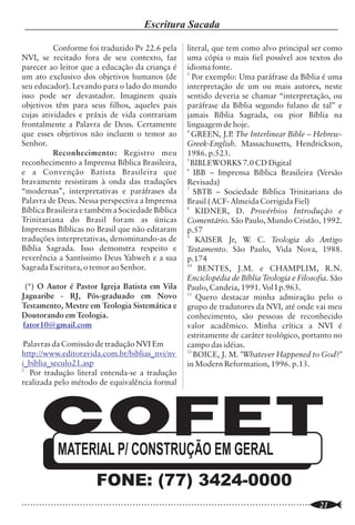 Teologia Contemporânea                                                                                                 Escritura Sacada

São erros, geralmente cometidos por pessoas             "evangélicos" começaram a desenvolver com                          Conforme foi traduzido Pv 22.6 pela           literal, que tem como alvo principal ser como
educadas que têm pouco conhecimento de                  prostestantes liberais e católicos empreendi-            NVI, se recitado fora de seu contexto, faz              uma cópia o mais fiel possível aos textos do
teologia histórica, supor que o                         mentos sociopolíticos e até mesmo evangelísti-           parecer ao leitor que a educação da criança é           idioma fonte.
                                                                                                                                                                         3
Fundamentalismo é uma forma de pensar nova              cos, os fundamentalistas passaram a rejeitar             um ato exclusivo dos objetivos humanos (de                Por exemplo: Uma paráfrase da Bíblia é uma
e estranha. Ele não é nada disto, ele é...              qualquer tipo de associação com grupos que               seu educador). Levando para o lado do mundo             interpretação de um ou mais autores, neste
sobrevivente de uma teologia que uma vez foi            não compartilhavam de seu sistema de                     isso pode ser devastador. Imaginem quais                sentido deveria se chamar “interpretação, ou
sustentada universalmente por todos os                  doutrinas bíblicas. Daí, uma das marcas                  objetivos têm para seus filhos, aqueles pais            paráfrase da Bíblia segundo fulano de tal” e
cristãos. O Fundamentalismo pode estar                  distintivas do fundamentalismo é a doutrina              cujas atividades e práxis de vida contrariam            jamais Bíblia Sagrada, ou pior Bíblia na
errado; eu penso que ele está. Mas somos nós            bíblica da separação.                                    frontalmente a Palavra de Deus. Certamente              linguagem de hoje.
                                                                                                                                                                         4
que temos desviado da tradição, não eles, e eu                  Embora os "evangélicos" reclamem                 que esses objetivos não incluem o temor ao                GREEN, J.P The Interlinear Bible – Hebrew-
                                                                                                                                                                                        .
sinto pelo fato que alguém argumente com os             para si uma teologia conservadora, sua                   Senhor.                                                 Greek-English. Massachusetts, Hendrickson,
fundamentalistas na base da autoridade. A               aproximação com grupos liberais e católicos                        Reconhecimento: Registro meu                  1986. p.523.
                                                                                                                                                                         5
Bíblia e o corpus theologicun da Igreja estão do        tem colocado em risco suas doutrinas                     reconhecimento a Imprensa Bíblica Brasileira,             BIBLEWORKS 7.0 CD Digital
                        4                                                                                                                                                6
lado fundamentalista " . Um dos marcos desse            principais. Esse "flerte" tem minado os                  e a Convenção Batista Brasileira que                       IBB – Imprensa Bíblica Brasileira (Versão
movimento foi a obra "THE                               princípios bíblicos de muitas igrejas e, por abrir       bravamente resistiram à onda das traduções              Revisada)
                                                                                                                                                                         7
FUNDAMENTALS", editado por R. A. Torrey                 mão de ministérios de exortação e defesa da fé,          “modernas”, interpretativas e paráfrases da                SBTB – Sociedade Bíblica Trinitariana do
(disponível em português no site                        algumas delas, até mesmo pertencentes às                 Palavra de Deus. Nessa perspectiva a Imprensa           Brasil ( ACF- Almeida Corrigida Fiel)
                                                                                                                                                                         8
http://www.chamada.com.br/livraria/detalhes             denominações históricas, estão sucumbindo                Bíblica Brasileira e também a Sociedade Bíblica             KIDNER, D. Provérbios Introdução e
/?cod=OF) como resposta conservadora à                  diante da apostasia e do ecumenismo.                     Trinitariana do Brasil foram as únicas                  Comentário. São Paulo, Mundo Cristão, 1992.
teologia liberal, trazendo em seu conteúdo as           Iniciamos esse breve artigo com a citação de             Imprensas Bíblicas no Brasil que não editaram           p.57
doutrinas essenciais da fé cristã. Vale a pena          Judas, autor bíblico, que convoca a igreja a             traduções interpretativas, denominando-as de            9
                                                                                                                                                                             KAISER Jr, W C. Teologia do Antigo
                                                                                                                                                                                            .
ressaltar aqui que nem todos os fundamentalis-          batalhar em favor da fé cristã (Judas 3), e agora        Bíblia Sagrada. Isso demonstra respeito e               Testamento. São Paulo, Vida Nova, 1988.
tas bíblicos eram (e são) pré-milenistas,               encerramos, com uma citação do teólogo e                 reverência a Santíssimo Deus Yahweh e a sua             p.174
doutrina presente no livro, o que gerou uma             escritor reformado, Dr. Martyn Lloyd-Jones,              Sagrada Escritura, o temor ao Senhor.                   10
                                                                                                                                                                             BENTES, J.M. e CHAMPLIM, R.N.
certa polêmica com os amilenistas e pós-                alertando sua congregação do perigo de                                                                           Enciclopédia de Bíblia Teologia e Filosofia. São
milenistas.                                             abandonar a batalha pela fé: “A reprovação da             (*) O Autor é Pastor Igreja Batista em Vila            Paulo, Candeia, 1991. Vol I p.963.
        Nos primórdios do movimento,                    polêmica na Igreja Cristã é uma questão muito            Jaguaribe - RJ, Pós-graduado em Novo                    11
                                                                                                                                                                             Quero destacar minha admiração pelo o
podemos considerar como fundamentalista                 grave. Todavia essa é a atitude da época em que          Testamento, Mestre em Teologia Sistemática e            grupo de tradutores da NVI, até onde vai meu
qualquer cristão protestante conservador,               vivemos. Hoje a idéia predominante em muitos             Doutorando em Teologia.                                 conhecimento, são pessoas de reconhecido
contudo, a partir de 1940 a teologia ortodoxa           círculos da Igreja é a de que não devemos                fator10@gmail.com                                       valor acadêmico. Minha crítica a NVI é
se viu dividida por dois grupos: o fundamenta-          importar-nos com essas coisas. Contanto que                                                                      estritamente de caráter teológico, portanto no
lista propriamente dito e o neo-evangélico,             sejamos cristãos de algum modo, de qualquer               Palavras da Comissão de tradução NVI Em                campo das idéias.
representante da neo-ortodoxia (tinha como              modo, tudo estará bem. Não discutamos                    http://www.editoravida.com.br/biblias_nvi/nv            12
                                                                                                                                                                            BOICE, J. M. "Whatever Happened to God?"
principais representantes o teólogo suíço Karl          doutrina, sejamos cristãos unidos e falemos do           i_biblia_seculo21.asp                                   in Modern Reformation, 1996. p.13.
                                                                                                                 2
Barth e o americano Reinhold Niebuhr). A                amor de Deus. Nisso consiste realmente toda a               Por tradução literal entenda-se a tradução
neo-ortodoxia era mais aberta ao diálogo e              base do ecumenismo. Desafortunadamente,                  realizada pelo método de equivalência formal
cooperação com outros cristãos não conserva-            essa mesma atitude está se insinuando também
                                                                                                 5
dores e mesmo com católicos. Seus principais            nos círculos evangélicos mais firmes..." .
expoentes foram Harold J. Ockenga e Billy
Graham. A posição firme dos fundamentalistas
quanto às doutrinas escatológicas (final dos            01. Notas:
tempos) e sua forte posição contrária ao
evolucionismo tornaram-se os principais                 1.     Pastor Almir Marcolino Tavares, numa
                                                        palestra sobre Teologia Contemporânea,
                                                                                                                             MATERIAL P/ CONSTRUÇÃO EM GERAL
fatores para o afastamento dos "evangélicos"
(termo preferido por estes para se diferencia-          ministrada na Igreja Batista Boa Vista durante a
rem dos fundamentalistas). Enquanto os                  V Semana Teológica do STBT em Vitória da                                          FONE: (77) 3424-0000
..............................................................................................................
    4                                                                                                            ..............................................................................................................
                                                                                                                                                                                                                       21
 