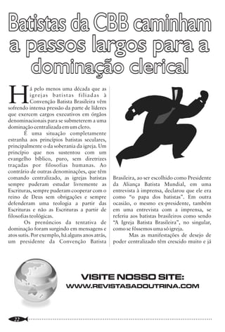 Batistas da CBB caminham                                                                                         Teologia Contemporânea
a passos largos para a                                                                                                                                    Luciano Hérbet O. Lima
                                                                                                                                                          Editor da Revista Sã Doutrina




            dominação clerical
                                                                                                                 U
                                                                                                                         m rápido exame sobre a história
                                                                                                                         eclesiástica revelará que ela      não
                                                                                                                         ocorreu passivamente, pelo contrário,


H          á pelo menos uma década que as
           igrejas batistas filiadas à
           Convenção Batista Brasileira vêm
sofrendo intensa pressão da parte de líderes
que exercem cargos executivos em órgãos
                                                                                                                 ela foi (e está sendo) construída através de
                                                                                                                 grandes conflitos: "A história do cristianismo
                                                                                                                 tem sido uma história de batalhas em prol da
                                                                                                                 fé”1. Desde a sua origem até os nossos dias, a
                                                                                                                 igreja tem enfrentado batalhas importantes
denominacionais para se submeterem a uma                                                                         para sustentar as doutrinas bíblicas ensinadas                  A "alta crítica 3 " do liberalismo
                                                                                                                 por Jesus Cristo e os apóstolos.                        teológico é a expressão viva do pensamento
dominação centralizada em um clero.
                                                                                                                                                                         modernista, caracterizada pelo ataque direto à
        É uma situação completamente                                                                                     Os últimos dois séculos têm sido palcos         concepção da inspiração das Escrituras e sua
estranha aos princípios batistas seculares,                                                                      da chamada Teologia Contemporânea,                      inerrância. Como resultado, doutrinas
principalmente o da soberania da igreja. Um                                                                      expressão e sistematização dos pensamentos              fundamentais como o ensino das duas
princípio que nos sustentou com um                                                                               teológicos desenvolvidos principalmente nos             naturezas de Cristo perdiam espaço dentro da
evangelho bíblico, puro, sem diretrizes                                                                          séculos XIX e XX. Esse período é nitidamente            cosmovisão moderna. O liberalismo teológico
traçadas por filosofias humanas. Ao                                                                              marcado pelo embate entre as teologias                  se tornou hoje em um movimento amplo de
contrário de outras denominações, que têm                                                                        conservadora e liberal. As raízes do liberalismo        distintas concepções e perspectivas, caracteri-
comando centralizado, as igrejas batistas               Brasileira, ao ser escolhido como Presidente             teológico talvez possam ser encontradas no              zado por uma grande diversidade de pensa-
sempre puderam estudar livremente as                    da Aliança Batista Mundial, em uma                       movimento deísta dos séculos XVII e XVIII. O            mentos, conflitantes ou não. Dentre elas,
Escrituras, sempre puderam cooperar com o               entrevista à imprensa, declarou que ele era              Deísmo é a religião naturalista, ou seja, a             destacamos a teologia do processo, a teologia
reino de Deus sem obrigações e sempre                   como “o papa dos batistas”. Em outra                     religião da razão, que, de forma geral,                 da libertação, o Evangelho Social, a teologia
                                                                                                                 sustentava os pensamentos da paternidade                feminista e a teologia relacional ou teísmo
defenderam uma teologia a partir das                    ocasião, o mesmo ex-presidente, também
                                                                                                                 universal de Deus e de que a verdadeira                 aberto.
Escrituras e não as Escrituras a partir de              em uma entrevista com a imprensa, se
                                                                                                                 religião (a natural) consiste na moralidade e na
filosofias teológicas.                                  referiu aos batistas brasileiros como sendo                                                                              Em contraposição ao movimento
                                                                                                                 crença de um ser superior, que seja vagamente
        Os prenúncios da tentativa de                   “A Igreja Batista Brasileira”, no singular,              pessoal e transcendente. Não havia a necessi-           modernista, houve uma reação dos teólogos e
dominação foram surgindo em mensagens e                 como se fôssemos uma só igreja.                          dade de uma revelação especial, da graça ou de          pastores comprometidos com a teologia
atos sutis. Por exemplo, há alguns anos atrás,                 Mas as manifestações de desejo de                 um Salvador. Thomas Jefferson, tão aclamado             ortodoxa protestante. Teólogos como
um presidente da Convenção Batista                      poder centralizado têm crescido muito e já               pelos estadunidenses, tendo sido presidente do          Abraham Kuyper, Charles Hodge, Gresham
                                                                                                                 país e autor da Declaração de Independência             Machen e Carl McIntire foram grandes nomes
                                                                                                                 Americana, tinha feito sua própria bíblia; nela,        da teologia conservadora, que se juntaram a
                                                                                                                 todos os milagres e doutrinas do Novo                   outros pensadores e líderes protestantes, os
                                                                                                                 Testamento, que não fossem explicados pela              quais viam a teologia liberal como uma séria
                                                                                                                 razão, foram omitidos (será que sobrou alguma           ameaça ao cristianismo bíblico. Esse movimen-
                                       VISITE NOSSO SITE:                                                        coisa em sua bíblia?). Para sermos justos, é            to reacionário ao modernismo foi cunhado de
                                                                                                                 necessário dizer que a maior parte dos teólogos         Fundamentalismo e não surgiu de uma
                               WWW.REVISTASADOUTRINA.COM                                                                                                                 movimentação ou reação à parte da igreja, e
                                                                                                                 liberais da modernidade não é considerada
                                                                                                                 deísta, entretanto, muito de seus ensinos têm           sim da própria igreja que reagiu aos movimen-
                                                                                                                 suas origens fincadas nesse movimento2.                 tos dissidentes e externos, como bem afirmou
                                                                                                                                                                         um próprio teólogo liberal, Kirsopp Loke: "

..............................................................................................................
   22                                                                                                            ..............................................................................................................
                                                                                                                                                                                                                        3
 