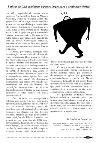 Batistas da CBB caminham a passos largos para a dominação clerical

                         Editorial                                                                               têm sido propaladas de muitas outras
                                                                                                                 maneiras. Por exemplo, a Junta de Missões
                                                                                                                 Nacionais, como se estivesse acima das
                                                                                                                 igrejas, levou a Convenção Batista Brasileira


 N
           a presente edição, a RSD traz à              superficial da movimentação cristã de                    a autorizar em assembléia que missionárias
           reflexão do querido leitor o                 nossos dias aponta para os rumos                         não pastoras batizassem e ministrassem a
           relevante tema da Teologia                   desastrosos que a igreja cristã tem trilhado.            Ceia. Nada contra, porém quem deveria
Contemporânea. A importância de sua                     Uma melhor apropriação das principais                    autorizar era a igreja em que a missionária
investigação está no fato de que tal                    idéias da Teologia Contemporânea pode                    estivesse atuando e não a Convenção. Em
“movimento” dos séculos XIX e XX é                      nos ajudar a entender algumas correntes de               outra ocasião, convocados pelo presidente,
considerado como precursor ou, pelo                     pensamento existentes no meio cristão em                 uma de nossas Convenções Estaduais,
menos, sistematizador de várias correntes               nossos dias. Nesse sentido, somos gratos                 praticou a Ceia, como se fosse uma grande
                                                                                                                 igreja batista e como se o presidente fosse o
de pensamentos dentro do cristianismo.                  aos autores dos artigos da RSD pela valiosa
                                                                                                                 seu pastor.
           A Teologia Contemporânea                     contribuição através de seus conteúdos
                                                                                                                         Agora, por último, aconteceu uma
ficou conhecida como a religião da razão.               bem fundamentados, profundos e de
                                                                                                                 manifestação escancarada de desejo de
O naturalismo foi a sua marca distintiva.               agradável leitura de um tema tão pouco
                                                                                                                 poder centralizado: O presidente da Ordem
Dentro do academicismo, grandes embates                 explorado, mesmo nas classes das escolas
                                                                                                                 dos Pastores Batistas do Brasil recomendou
eram travados entre os teólogos                         dominicais e reuniões de estudo.                                                                                 desvios doutrinários que estão acontecendo
                                                                                                                 às igrejas batistas que incluam em seus
conservadores e liberais, principalmente                           A RSD tem, ao longo desses sete                                                                       em nosso meio.
                                                                                                                 estatutos que somente poderão pastorear as
em relação à inerrância e inspirabilidade               anos, assumido o compromisso de oferecer                 ditas igrejas pastores que estejam inscritos                    Creio que só não deixamos de ser
divina das Escrituras. Enquanto, para                   ao povo evangélico um material com                       na OPBB. A desculpa é que, assim, se                    uma denominação batista por causa de
aqueles, a Bíblia continua sendo a imutável             conteúdo bíblico sólido, que expresse                    conseguiria conter “desmandos” que estão                muitos pastores heróis que continuam
e inspirada Palavra de Deus, para estes, a              fidedignamente os ensinamentos bíblicos                  acontecendo em nossas igrejas. Mas, que                 doutrinando as igrejas que pastoreiam,
Bíblia, apesar de conter a Palavra de Deus,             sobre a fé cristã. Rogamos ao querido leitor             desmandos são esses? Os desmandos                       conduzindo-as através do Novo
ela não é mais inspirada do que qualquer                que ore também por nós. Carecemos das                    escandalosos que temos presenciado são                  Testamento, firmando-as em Cristo Jesus,
outro livro e, portanto, sujeita a erros e              graças divinas para termos força e coragem               exatamente em nível de liderança de                     independentemente de toda essa liderança
impressões particulares de seus autores.                de prosseguir nesse ministério, cujo labor               instituições convencionais; os desvios                  que está ruindo juntamente com as
           No campo prático da vida cristã,             tem sido bastante árduo. Ore para que                    doutrinários mais gritantes saem de nossos              instituições convencionais que,
o resultado foi percebido no surgimento de              Deus nos dê sabedoria e orientação. Ajude-               Seminários e estão escritos em nossa                    convenhamos, são pára-eclesiásticas.
inúmeras igrejas frias espiritualmente,                 nos também na divulgação da revista entre                literatura oficial.                                             Se quisermos continuar sendo
cujos membros passaram a confiar mais na                seus amigos e pastores. Nossas limitações                        Ora, sabemos das manipulações                   batistas autênticos, devemos primar por
justiça própria do que na obra salvífica de             têm sido muitas, principalmente porque                   políticas que acontecem nas instituições                nossos princípios básicos, e um deles é a
Jesus, conquistada mediante a sua morte e               temos recebido pouco apoio do meio                       denominacionais, sabemos que a OPBB não                 independência das igrejas. Por isso tudo e
ressurreição. Uma multidão de cristãos está             fundamentalista bíblico.                                 está, de maneira nenhuma, isenta de                     muito mais, não devemos incluir nenhuma
sendo ensinada doutrinariamente distante                           Nossa oração é para que Deus                  manobras para colocação de determinados                 cláusula restritiva à independência das
dos princípios bíblicos. Grande parte dos               nos fortaleça ainda mais e, à semelhança                 elementos na direção ou nas direções                    igrejas nossos seus estatutos.
movimentos cristãos da atualidade sofreu                daqueles 80 varões sacerdotes que                        estaduais. Sabemos que logo começariam a
influência, de uma forma ou de outra, do                resistiram ao soberbo rei Uzias (2 Cr. 26:               haver rejeições de líderes formados em
racionalismo ou naturalismo da teologia                 17,18), também possamos nos encontrar                    Seminários que não são da CBB (que                                           Pr Dinelcir de Souza Lima
contemporânea, que, na verdade era um                   firmes nAquele que é a Rocha da nossa                    convenhamos, deixaram de ser batistas há                    Pastor da IGREJA BATISTA MEMORIAL DE BANGU
imenso “caldeirão” de idéias, conflituosas              salvação.                                                muito tempo), de líderes que não lêem na                    Diretor do SEMINÁRIO TEOLÓGICO BATISTA DO
                                                                                                                                                                                                            OESTE CARIOCA
ou não.                                                                                  Boa leitura!            cartilha de dominadores, de líderes que se
                                                                                                                                                                                      Diretor da EDITORA BATISTA BRASILEIRA
           Uma análise até mesmo mais                                                      O Editor.             levantam contra todos os desmandos e

..............................................................................................................
    2                                                                                                            ..............................................................................................................
                                                                                                                                                                                                                       23
 