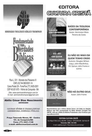 EDITORA
                                                         CULTURA CRISTÃ
                                                                                                                                                                     Revista Apologético-Cristã Bimestral
                                                                                                                                                                             Ano 7 - 2008 - nº 13
                                                                                              RAÍZES DA TEOLOGIA
                                                                                               CONTEMPORÂNEA
                                                                                                Autor: Hermisten Maia
                                                                                                   Pereira da Costa


                                                                                                                                                    Editor-Chefe
                                                                                                                                           LUCIANO HÉRBET OLIVEIRA LIMA                          Editorial                                                              02
                                                                                                                                             Diretor Geral e Co-editor
                                                                                                                                         MARCOS ANTÔNIO FREIRE MARTINS
                                                                                                                                                                                                 Teologia Contemporânea                                                 03
                                                                                                                                                   Conselho Editorial
                                                                                              EU NÃO SEI MAIS EM                                  JOSIAS BARAÚNA JR.
                                                                                              QUEM TENHO CRIDO                                  HÉLIO DE MENEZES SILVA
                                                                                               Autores: Douglas Wilson
                                                                                                                                                  JOSÉ INFANTE NETO                              Neoteísmo (Teísmo Aberto) e Idolatria                                  06
                                                                                                (org.), John MacArthur,                            Conselho Teológico
                                                                                               R.C.Sproul, John Frame e                        PR. JOSÉ PEREIRA DA SILVA
                                                                                                                                                 PR. DAVID THOMPSON                              Teologia relacional                                                    07
                                                                                                          outros                                 PR. CALVIN GARDNER
                                                                                                                                                          Revisão                                A Igreja Precisa de Teologia?                                          10
                                                                                                                                                    JOSÉ INFANTE NETO
                                                                                                                                             Direção de arte/Diagramação
                                                                                                                                           JAIME PORTELA DE VERÇOSA JR.                          A Falácia dos Liberais                                                 14
                                                                                                                                                   Marketing/Publicidade
                                                                                                                                                  JOSÉ FLORIVAL SOUSA
                                                                                                                                                                                                 Quem é o Apologista?                                                   16
                                                                                                                                                          Capa
      Site: www.seminariothompson.com.br                                                     NÃO HÁ OUTRO DEUS                                      GRÁFICA LASERSET
     E-mail: seminariothompson@gmail.com                                                            Autor: John Frame                                                                            Escritura Sacada                                                       18
 Abílio César Dias Nascimento                                                                                                                   Revista SÃ DOUTRINA
                                                                                                                                               A/C Marcos A. F. Martins
                   ADVOGADO
                                                                                                                                           Praça Gerson Sales, 42 - 1º andar
                                                                                                                                                                                                 Batistas da CBB...                                                     22
                                                                                                                                                  Bairro Alton Maron
    CAUSAS CÍVEIS E TRABALHISTAS                         Recomendamos que a leitura desses livros e de todas as citações                 CEP: 45045-020 - Vit. da Conquista-BA
    ASSESSORIA JURÍDICA PÚBLICA                          Bíblicas seja feita acompanhada da Bíblia Almeida Corrigida Fiel                        Fone: (77) 8807-0109
                                                                                                                                                                                                 Indicações Bibliográficas                                              24
                                                         (SBTB), visto ser a Bíblia da Refoma Protestante e dos Puritanos (por
                                                         equivalência à KJV).
                                                                                                                                             www.revistasadoutrina.com
                                                                                                                                              Sã Doutrina é marca registrada no CRTD            ·As opiniões emitidas em artigos subscritos não refletem necessariamente a opinião
                                                                                                                                                                                                da Revista. É vedada a utilização, reprodução ou apropriação dos textos, fotos e
    Praça Tancredo Neves, 85 - Centro                                         EDITORA CULTURA CRISTÃ                                         de Vitória da Conquista sob nº 81, Livro B-1       criações sem autorização por escrito dos titulares dos direitos autorais.
           Vit. da Conquista/BA                                                                                                         (apresentado para registro e apontado sob nº 34.076).   · A RSD adota o Textus Receptus (conjunto de manuscritos fiel e providencialmente
                                                          Rua Miguel Telles Júnior, 382/394 - Cambuci - CEP 01540-040 - São Paulo-SP.                                                           preservados ao longo dos anos) e sanciona a ACF, da SBTB, como a Bíblia que
          Fone: (77) 3421.1148                                                    Televendas: 0800 - 014 1963                                                                                   melhor conserva as suas características e tradução. Portanto, rejeitamos toda e
      e-mail: abiliocesar@uol.com.br                                                                                                                                                            qualquer tradução bíblica baseada no Texto Crítico. Textos escritos com base no TC
                                                                   E-mail: cep@cep.org.br / http://www.amx.com.br/cep/                         Geral: sadoutrina@gmail.com                      somente serão publicados se relevantes e se não for autorizada a mudança.
                                                                                                                                                Editor: lholim@hotmail.com                      · Não nos responsabilizamos pelo conteúdo das propagandas constantes das
                                                                                                                                                                                                páginas da Revista, principalmente aquelas que destoem da nossa Declaração de
                                                                                                                                            Pedidos: marcosafmartins@ig.com.br
..............................................................................................................
   24
                                                                                                                                                                                                Doutrinária ou da fé cristã bíblico-fundamentalista.
 
