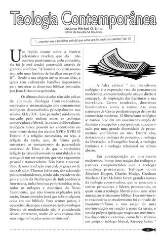Batistas da CBB caminham                                                                                         Teologia Contemporânea
a passos largos para a                                                                                                                                    Luciano Hérbet O. Lima
                                                                                                                                                          Editor da Revista Sã Doutrina




            dominação clerical
                                                                                                                 U
                                                                                                                         m rápido exame sobre a história
                                                                                                                         eclesiástica revelará que ela      não
                                                                                                                         ocorreu passivamente, pelo contrário,


H          á pelo menos uma década que as
           igrejas batistas filiadas à
           Convenção Batista Brasileira vêm
sofrendo intensa pressão da parte de líderes
que exercem cargos executivos em órgãos
                                                                                                                 ela foi (e está sendo) construída através de
                                                                                                                 grandes conflitos: "A história do cristianismo
                                                                                                                 tem sido uma história de batalhas em prol da
                                                                                                                 fé”1. Desde a sua origem até os nossos dias, a
                                                                                                                 igreja tem enfrentado batalhas importantes
denominacionais para se submeterem a uma                                                                         para sustentar as doutrinas bíblicas ensinadas                  A "alta crítica 3 " do liberalismo
                                                                                                                 por Jesus Cristo e os apóstolos.                        teológico é a expressão viva do pensamento
dominação centralizada em um clero.
                                                                                                                                                                         modernista, caracterizada pelo ataque direto à
        É uma situação completamente                                                                                     Os últimos dois séculos têm sido palcos         concepção da inspiração das Escrituras e sua
estranha aos princípios batistas seculares,                                                                      da chamada Teologia Contemporânea,                      inerrância. Como resultado, doutrinas
principalmente o da soberania da igreja. Um                                                                      expressão e sistematização dos pensamentos              fundamentais como o ensino das duas
princípio que nos sustentou com um                                                                               teológicos desenvolvidos principalmente nos             naturezas de Cristo perdiam espaço dentro da
evangelho bíblico, puro, sem diretrizes                                                                          séculos XIX e XX. Esse período é nitidamente            cosmovisão moderna. O liberalismo teológico
traçadas por filosofias humanas. Ao                                                                              marcado pelo embate entre as teologias                  se tornou hoje em um movimento amplo de
contrário de outras denominações, que têm                                                                        conservadora e liberal. As raízes do liberalismo        distintas concepções e perspectivas, caracteri-
comando centralizado, as igrejas batistas               Brasileira, ao ser escolhido como Presidente             teológico talvez possam ser encontradas no              zado por uma grande diversidade de pensa-
sempre puderam estudar livremente as                    da Aliança Batista Mundial, em uma                       movimento deísta dos séculos XVII e XVIII. O            mentos, conflitantes ou não. Dentre elas,
Escrituras, sempre puderam cooperar com o               entrevista à imprensa, declarou que ele era              Deísmo é a religião naturalista, ou seja, a             destacamos a teologia do processo, a teologia
reino de Deus sem obrigações e sempre                   como “o papa dos batistas”. Em outra                     religião da razão, que, de forma geral,                 da libertação, o Evangelho Social, a teologia
                                                                                                                 sustentava os pensamentos da paternidade                feminista e a teologia relacional ou teísmo
defenderam uma teologia a partir das                    ocasião, o mesmo ex-presidente, também
                                                                                                                 universal de Deus e de que a verdadeira                 aberto.
Escrituras e não as Escrituras a partir de              em uma entrevista com a imprensa, se
                                                                                                                 religião (a natural) consiste na moralidade e na
filosofias teológicas.                                  referiu aos batistas brasileiros como sendo                                                                              Em contraposição ao movimento
                                                                                                                 crença de um ser superior, que seja vagamente
        Os prenúncios da tentativa de                   “A Igreja Batista Brasileira”, no singular,              pessoal e transcendente. Não havia a necessi-           modernista, houve uma reação dos teólogos e
dominação foram surgindo em mensagens e                 como se fôssemos uma só igreja.                          dade de uma revelação especial, da graça ou de          pastores comprometidos com a teologia
atos sutis. Por exemplo, há alguns anos atrás,                 Mas as manifestações de desejo de                 um Salvador. Thomas Jefferson, tão aclamado             ortodoxa protestante. Teólogos como
um presidente da Convenção Batista                      poder centralizado têm crescido muito e já               pelos estadunidenses, tendo sido presidente do          Abraham Kuyper, Charles Hodge, Gresham
                                                                                                                 país e autor da Declaração de Independência             Machen e Carl McIntire foram grandes nomes
                                                                                                                 Americana, tinha feito sua própria bíblia; nela,        da teologia conservadora, que se juntaram a
                                                                                                                 todos os milagres e doutrinas do Novo                   outros pensadores e líderes protestantes, os
                                                                                                                 Testamento, que não fossem explicados pela              quais viam a teologia liberal como uma séria
                                                                                                                 razão, foram omitidos (será que sobrou alguma           ameaça ao cristianismo bíblico. Esse movimen-
                                       VISITE NOSSO SITE:                                                        coisa em sua bíblia?). Para sermos justos, é            to reacionário ao modernismo foi cunhado de
                                                                                                                 necessário dizer que a maior parte dos teólogos         Fundamentalismo e não surgiu de uma
                               WWW.REVISTASADOUTRINA.COM                                                                                                                 movimentação ou reação à parte da igreja, e
                                                                                                                 liberais da modernidade não é considerada
                                                                                                                 deísta, entretanto, muito de seus ensinos têm           sim da própria igreja que reagiu aos movimen-
                                                                                                                 suas origens fincadas nesse movimento2.                 tos dissidentes e externos, como bem afirmou
                                                                                                                                                                         um próprio teólogo liberal, Kirsopp Loke: "

..............................................................................................................
   22                                                                                                            ..............................................................................................................
                                                                                                                                                                                                                        3
 