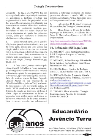 Escritura Sacada                                                                                           Teologia Contemporânea

principal do livro.8 O escritor sagrado chega                                                                    Conquista – Ba (22 a 26/10/2007). Fez um                dominou a liderança intelectual do mundo
mesmo a afirmar que tem no temor a Deus o                                                                        breve apanhado sobre os principais movimen-             protestante durante o século XIX, e esse
princípio (hebraico resit) do conhecimento,                                                                      tos contrários à teologia ortodoxa que                  espírito cedeu lugar à "crítica histórica", tanto
mais ainda, o primeiro princípio (hebraico te                                                                    surgiram desde o início da igreja cristã até os         na Europa como nos Estados Unidos".
hilâh) da sabedoria (Pv 9.10). Assim, quando                                                                     dias atuais. O conferencista tem afirmado que           4.      McLachlan, D. R. apud Tavares, A.
os homens temiam ao Senhor andavam em                                                                            os movimentos sectários e liberais da moderni-          M.(Apostila sobre Teologia Contemporânea).
retidão (Pv 14.2), longe da perversidade (Pv                                                                     dade não são totalmente inéditos, pois
16.17) e evitavam e detestavam o mal (Sl                                                                         descendem ou têm suas raízes fincadas nos               5.      Lloyd-Jones e a Defesa da Verdade -
34.11; Jó 1.1; Pv 3.7; 16.6).                                                                                    grupos dissidentes da igreja dos primeiros              Exposição de Romanos v. 3 – Editora PES –
3.2. O significado do caminho a ser ensinado à                                                                   séculos, como por exemplos: o arianismo,                Autor D. Martyn Lloyd-Jones – p. 140 -142.
criança                                                                                                          sabelianismo e pelagianismo.                            Disponível em:
          “Instrui a criança no caminho em que                                                                   2.        Louis Berkhof afirma que o deísmo,             http://astrosnomundo.blogspot.com/2007/12
deve andar...” (Pv 22.6), qual caminho ele está                                                                  religião que possui muitas variantes, mas que           /lloyd-jones-e-defesa-da-verdade.html
indicando? O caminho humano, ou caminho                                                                          de forma geral, ensina que Deus deixou sua
de Deus? Conforme apontado acima, o                                                                              criação sob leis inalteráveis e que esta se move
                                                                                                                                                                         02. Referências Bibliográficas:
caminho do temor do Senhor (Pv 22.4).9 De                                                                        por si mesma, independente de todo suporte              01. BERKHOF, Louis. Teologia Sistemática.
fato, o ensino a qual se refere Pv 22.6 é o temor                                                                ou direção externa. Esse pensamento faz da              5. Ed. Campinas: Luz para o Caminho,
do Senhor, o conhecimento que vem de Deus,                                                                       criatura auto-sustentadora e mantém Deus                1998. 791 p.
da sua santa Palavra. É um conhecimento que                                                                      fora de sua criação (Teologia Sistemática, pg.
não é gerado pelo homem, mas pelo Eterno                                                                                                                                 02. NICHOLS, Robert Hastings. História da
                                                                                                                 40, 60 e 64)                                            Igreja Cristã. 6. Ed. São Paulo: Casa Editora
Deus Yahweh. Observe estas palavras: “Filho
meu, guarda as minhas palavras, e esconde                                                                        3.         A "alta crítica", termo cunhado pelo         Presbiteriana, 1985. 289 p.
dentro de ti os meus mandamentos” (Pv 7.1).                                                                      crítico liberal J. G. Eichhorn. É uma metodolo-         03. OLSON, Roger. História da Teologia
                                                        ideologia do século XXI, cuja filosofia                  gia investigativa de cunho racionalista aplicada
Assim pode-se afirmar que Pv 22.6 é um                                                                                                                                   Cristã . 1. Ed. São Paulo: Vida, 2001. 668 p.
                                                        dominante é aquela onde o homem ocupa o                  as Escrituras a partir de uma perspectiva anti-
mandamento para os pais ensinarem o
                                                        centro do universo, e Deus é relativizado...             sobrenatural, e por isso tem negado a autentici-        04. RAPHAEL, Danilo. A teologia liberal e
caminho de Deus às crianças.10
                                                                  J. M. Boice corretamente afirmou               dade de muitos textos bíblicos. Segundo                 suas implicações para a fé bíblica. Disponível
                                                        que a nossa geração é centralizada no homem e            Gleason Archer em sua Enciclopédia de                   em http://solascriptura-
IV Uma Breve Observação da Tradução NVI
                                                        infelizmente a igreja, e as organizações para-           Dificuldades Bíblicas (editora Vida) "o advento         tt.org/SeparacaoEclesiastFundament/Teologia
de Pv 22.6
                                                        eclesiásticas traiçoeiramente, têm se tornado            do racionalismo e do movimento deísta, no               Liberal-Liberalismo-DRaphael.htm Acesso
           Acredito que, quando os tradutores11
                                                        egocêntrica (por ex. a melhor igreja, o melhor           século XVIII, conduziu a uma modificação                em: 17/Janeiro/2008.
da NVI traduziram Pv 22.6 “Instrua a criança
                                                        pastor, a melhor versão...).12 Essa realidade            drástica da posição de inerrância atribuída à           05. TAVARES, Almir Marcolino. Teologia
segundo os objetivos que você tem para ela, e
                                                        está muito presente na cosmovisão das igrejas            Bíblia. Logo se demarcaram as linhas de                 Contemporânea. Apostila do Seminário
mesmo com o passar dos anos não se desviará
                                                        modernas. Sejam através dos cultos, orações,             separação, com nitidez, entre os deístas e os           Batista do Cariri-CE
deles”, na tentativa de evitarem uma tradução
                                                        cânticos, do tipo de mensagem pregada, e                 defensores ortodoxos da fé cristã histórica.
literal, não priorizaram o contexto imediato na
                                                        agora parece fincar bandeira em algumas                  Uma crescente aversão ao sobrenatural
qual está inserido o versículo e muito menos o
                                                        versões da Bíblia.
contexto de todo o Livro de Provérbios.
           No entanto, os tradutores da NVI, de
                                                        Conclusão
certa forma, reconhecem o valor e a precisão
da tradução literal quando a citam em sua nota
de rodapé c (p.518), mas assumem uma
                                                                  Esse assunto da grande diversidade
                                                        de versões modernas da Bíblia é algo a ser                                                                      Educandário
                                                        refletido com o devido cuidado. Isto porque as
tradução alternativa, cuja ênfase ideológica se
foca no ser humano em detrimento de Deus.
Nessa perspectiva fica ruim o slogam da NVI
                                                        verdades da fé são de tal forma conexas que
                                                        uma afirmação, ou mesmo uma nova versão da                                                                     Juvêncio Terra
                                                        Bíblia, somente se mantém se estiver em
“Bíblia do século XXI” porque nos induz a
                                                        coerência com as bases do edifício teológico do
pensar que a NVI se amolda ao humanismo, à                                                                                                                              Av. Otávio Santos, 152 - Fone: (77) 3424-4046
                                                        verdadeiro Cristianismo.
                                                                                                                                                                        CEP 45020-750 - Vitória da Conquista - Bahia
..............................................................................................................
   20                                                                                                            ..............................................................................................................
                                                                                                                                                                                                                        5
 