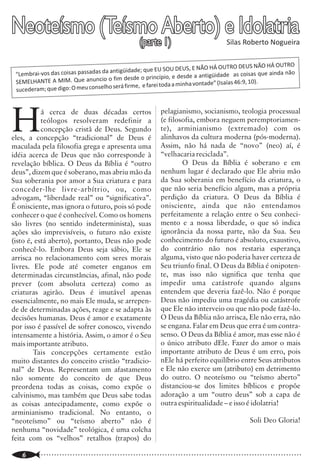Neoteísmo (Teísmo Aberto) e Idolatria
               (parte 1)                                                            Silas Roberto Nogueira
                                                                                                                                                            Escritura Sacada

                                                                                                                   e NT), certamente seria que a tradução fosse            {peh}(6310) (com a boca); derek {deh'-
                                                                                                                   uma cópia fiel (na língua portuguesa) dos               rek}(1870) (a maneira de viver, ou o caminho
                                                                                                                   originais (hebraico e grego). Mas essa                  que deve andar) (1571) (até mesmo); )zaqen
                                                                               HÁ OUTRO DEUS NÃO HÁ OUTRO
                                     antigüidade; que EU SOU DEUS, E NÃO                                           realidade é muito difícil de ser atingida.              {zaw-kane'}(2204) (quando fique velho);
 “Lembrai-vos das coisas passadas da                       ípio, e desde a antigüidade as coisa
                                                                                                 s que ainda não
                                     o fim desde o princ                                                           Atrevo-me a dizer que sem o auxílio do                  (3808) (não); cuwr {soor}or suwr
 SEMELHANTE A MIM. Que anuncio                                          vontade” (Isaías 46:9, 10).
                                       será firme, e farei toda a minha                                            Espírito Santo é mesmo impossível.                      {soor}(5493) (desviará dele).5
 sucederam; que digo: O meu conselho
                                                                                                                             Por outro lado, existem aquelas                         Essa tradução é fidelíssima. Nessa
                                                                                                                   versões da Bíblia que vão muito além de apenas          perspectiva, as tradicionais Bíblias Almeidas,


H          á cerca de duas décadas certos                 pelagianismo, socianismo, teologia processual            traduzir. São interpretativas em função do(s)           traduziram corretamente este versículo:
           teólogos resolveram redefinir a                (e filosofia, embora neguem peremptoriamen-              método(s) de tradução que se utilizaram.3 Uma           “Educa o menino no caminho em que deve
           concepção cristã de Deus. Segundo              te), arminianismo (extremado) com os                     tradução interpretativa é a interpretação de            andar, e até quando envelhecer não se desviará
eles, a concepção “tradicional” de Deus é                 alinhavos da cultura moderna (pós-moderna).              seus tradutores, que por mais brilhantes que            dele” (Pv 22.6) (IBB);6 ou “educa a criança no
maculada pela filosofia grega e apresenta uma             Assim, não há nada de “novo” (neo) aí, é                 sejam são seres humanos que acertam, mas                caminho em que deve andar; e até quando
idéia acerca de Deus que não corresponde à                “velhacaria reciclada”.                                  também erram. Outra questão não menos                   envelhecer não se desviará dele” (Pv 22.6)
revelação bíblica. O Deus da Bíblia é “outro                      O Deus da Bíblia é soberano e em                 importante que se levanta é: Será que o Eterno          (SBTB).7
deus”, dizem que é soberano, mas abriu mão da             nenhum lugar é declarado que Ele abriu mão               permite alguém re-escrever sua Palavra? Deixo                     Vale aqui citar que a NVI reconhece
Sua soberania por amor a Sua criatura e para              da Sua soberania em benefício da criatura, o             para o leitor essa resposta.                            que essa tradução literal é correta, pois, em
conceder-lhe livre-arbítrio, ou, como                     que não seria benefício algum, mas a própria                       Quando falo em Palavra de Deus                letras menores, em sua nota de rodapé “c”
advogam, “liberdade real” ou “significativa”.             perdição da criatura. O Deus da Bíblia é                 refiro-me a Bíblia Sagrada, aos 66 livros que           afirma: “ou no caminho que deve seguir, e
É onisciente, mas ignora o futuro, pois só pode           onisciente, ainda que não entendamos                     compreendem o Antigo e o Novo Testamento.               mesmo quando envelhecer” (NVI p.518).
conhecer o que é conhecível. Como os homens               perfeitamente a relação entre o Seu conheci-             E que foram providencialmente preservados,              3.1 Uma análise do contexto de Pv 22.6
são livres (no sentido indeterminista), suas              mento e a nossa liberdade, o que só indica               por Deus, em seus idiomas originais no                            Analisando o contexto imediato de
ações são imprevisíveis, o futuro não existe              ignorância da nossa parte, não da Sua. Seu               decorrer da história humana.                            Pv 22.6, pode-se constatar que a tradução
(isto é, está aberto), portanto, Deus não pode            conhecimento do futuro é absoluto, exaustivo,                      Penso que os estudiosos, educadores,          literal adotada pelas Tradicionais Bíblias
conhecê-lo. Embora Deus seja sábio, Ele se                do contrário não nos restaria esperança                  pastores e teólogos que reconhecem a Bíblia             Almeidas estão corretas. Isto pode ser
arrisca no relacionamento com seres morais                alguma, visto que não poderia haver certeza de           como Verdadeira Palavra de Deus temos uma               demonstrado pela forte ênfase que autor de
livres. Ele pode até cometer enganos em                   Seu triunfo final. O Deus da Bíblia é onipoten-          responsabilidade: orientar ao povo Deus sobre           Provérbios dá ao tema: O temor do Senhor, o
determinadas circunstâncias, afinal, não pode             te, mas isso não significa que tenha que                 o cuidado que se deve ter ao escolher uma               caminho a ser ensinado a criança.
prever (com absoluta certeza) como as                     impedir uma catástrofe quando alguns                     versão da Bíblia.                                                 Observe que no versículo 4 desse
criaturas agirão. Deus é imutável apenas                  entendem que deveria fazê-lo. Não é porque                                                                       capítulo (22) tem-se: “o galardão da
essencialmente, no mais Ele muda, se arrepen-             Deus não impediu uma tragédia ou catástrofe              III. Uma Breve Análise Exegética-                       humildade e do temor do Senhor é riqueza, e
de de determinadas ações, reage e se adapta às            que Ele não interveio ou que não pode fazê-lo.           Hermenêutica de Pv 22.6                                 honra e vida” (Pv 22.4). Considerando que o
decisões humanas. Deus é amor e exatamente                O Deus da Bíblia não arrisca, Ele não erra, não                    O texto hebraico de Pv 22.6                   temor do Senhor, aparece treze vezes no livro
por isso é passível de sofrer conosco, vivendo            se engana. Falar em Deus que erra é um contra-           transliterado com referencias de Strong é:4             de Provérbios (1.29; 2.5; 8.13; 9.10; 10,27;
intensamente a história. Assim, o amor é o Seu            senso. O Deus da Bíblia é amor, mas esse não é           Chanak {khaw-nak'}(2596) (Educa, instrui);              14.26-27; 15.16,33; 16.6; 19.23; 22,4;
mais importante atributo.                                 o único atributo dEle. Fazer do amor o mais              na`ar {nah'-ar}(5288) (o menino);      peh              23.17). E ainda, que o temor do Senhor é tema
        Tais concepções certamente estão                  importante atributo de Deus é um erro, pois
muito distantes do conceito cristão “tradicio-            nEle há perfeito equilíbrio entre Seus atributos
nal” de Deus. Representam um afastamento                  e Ele não exerce um (atributo) em detrimento
não somente do conceito de que Deus                       do outro. O neoteísmo ou “teísmo aberto”
preordena todas as coisas, como expõe o                   distanciou-se dos limites bíblicos e propõe
calvinismo, mas também que Deus sabe todas                adoração a um “outro deus” sob a capa de
as coisas antecipadamente, como expõe o                   outra espiritualidade – e isso é idolatria!
arminianismo tradicional. No entanto, o
“neoteísmo” ou “teísmo aberto” não é                                                          Soli Deo Gloria!
nenhuma “novidade” teológica, é uma colcha
feita com os “velhos” retalhos (trapos) do

..............................................................................................................
    6                                                                                                              ..............................................................................................................
                                                                                                                                                                                                                         19
 