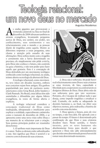 Escritura Sacada                                                                                     Teologia relacional:
                “Instrua a criança segundo os objetivos
                                                                       (*) Wilson Franklin

                                                        que você tem para ela, e mesmo com
                                passar dos anos não se desviará deles
                                                                      ” Pv (22.6).
                                                                                           o                     um novo deus no mercado
                                                                                                                 A
                                                                                                                         s ondas gigantes que provocaram a
                                                                                                                         tremenda catástrofe na Ásia no final de


O
           versículo acima é a tradução de Pv                                                                            dezembro de 2004 afetaram também os
         22.6 da Bíblia NVI (Nova Versão                                                                         arraiais evangélicos, levantando perguntas
         Internacional) não é uma tradução                                                                       acerca de Deus, seu caráter, seu poder, seu
literal, cujos objetivos em suas próprias                                                                        conhecimento, seus sentimentos e seu
palavras são: “A NVI define-se como tradução                                                                     relacionamento com o mundo e as pessoas
evangélica, fiel e contemporânea. Não se trata                                                                   diante de tragédias como aquela. Dentre as
de tradução literal do texto bíblico, muito                                                                      diferentes respostas a essas perguntas, uma
menos de mera paráfrase” 1 (grifos meus).                                                                        chama a atenção pela ousadia de suas
          O ponto gerador desse artigo é uma                                                                     afirmações: Deus sofreu muito com a tragédia
leitura crítica, uma elementar sistematização                                                                    e certamente não a havia determinado ou
em torno da tradução interpretativa da NVI de                                                                    previsto; ele simplesmente não pôde evitá-la,
Pv 22.6. Analisar-se-á rapidamente a tradução                                                                    pois Deus não conhece o futuro, não controla
literal2 desse versículo em seu contexto                                                                         ou guia a história, e não tem poder para fazer
imediato e depois se fará a comparação com a                                                                     aquilo que gostaria. Esta é a concepção de
tradução interpretativa realizada pela NVI.                                                                      Deus defendida por um movimento teológico
                                                                                                                 conhecido como teologia relacional, ou ainda,
I. As Diversas Versões da Bíblia São Iguais?                                                                     teísmo aberto ou teologia da abertura de Deus.
          Há atualmente várias versões da                                                                                A teologia relacional, como movimen-                     2. Deus não é soberano. Só pode haver
Bíblia em português. Entretanto, diante dessas                   Com este indicativo, fica claro que as          to, teve início em décadas recentes, embora             real relacionamento entre Deus e suas criaturas
versões surgem algumas perguntas: 1. Qual               diversas versões da Bíblia não são iguais.               seus conceitos sejam bem antigos. Ela ganhou            se estas tiverem, de fato, capacidade e
versão é a verdadeira e pura Palavra de Deus?           Algumas chegam mesmo a alterar o significado             popularidade por meio de escritores norte-              liberdade para cooperarem ou contrariarem os
2. Todas as versões são iguais? Há quem                 correto da Palavra de Deus. Isto torna o tema            americanos como Greg Boyd, John Sanders e               desígnios últimos de Deus. Deus abriu mão de
inadvertidamente diga que todas as versões são          demasiado importante porque todos os                     Clark Pinnock. No Brasil, estas idéias têm sido         sua soberania para que isto ocorresse.
iguais. O fato problemático dessa afirmativa é          aspectos da vida do salvo está alicerçado nas            assimiladas e difundidas por alguns líderes             Portanto, ele é incapaz de realizar tudo o que
que basta se fazer uma leitura superficial nas          Escrituras Sagradas (Sl 119.105).                        evangélicos, às vezes de forma aberta e                 deseja, como impedir tragédias e erradicar o
mais variadas versões, se constatará,                                                                            explícita.                                              mal. Contudo, ele acaba se adequando às
facilmente, que as versões não são iguais. Há           II. Um Convite à Reflexão                                        A teologia relacional considera a               decisões humanas e, ao final, vai obter seus
grandes diferenças.                                               Nesse artigo quero introduzir um               concepção tradicional de Deus como                      objetivos eternos, pois redesenha a história de
          Um exemplo claro está no versículo            convite à reflexão a todo leitor e estudioso da          inadequada, ultrapassada e insuficiente para            acordo com estas decisões.
de Pv 22.6 acima. Um versículo amado e muito            Bíblia para algo que pode ser um problema: o             explicar a realidade, especialmente catástrofes                  3. Deus ignora o futuro, pois ele vive
recitado em nossas igrejas. Um versículo que já         uso das versões interpretativas da Bíblia                como o tsunami de dezembro de 2004, e se                no tempo, e não fora dele. Ele aprende com o
faz parte da memória histórica da cristandade           Sagrada como sendo Palavra de Deus, isto é               apresenta como uma nova visão sobre Deus e              passar do tempo. O futuro é determinado pela
mundial. Dado sua importância na criação das            como sendo Bíblia. Não se contesta que toda              sua maneira de se relacionar com a criação.             combinação do que Deus e suas criaturas
crianças segundo os preceitos do Eterno.                versão contém certa “dose” de interpretação.             Seus pontos principais podem ser resumidos              decidem fazer. Neste sentido, o futuro
Então se volta à pergunta inicial: Qual versão,         Nessa perspectiva a melhor versão é a que tem            desta forma:                                            inexiste, pois os seres humanos são
ou quais versões da Bíblia em português pode            o menor nível de interpretação. Observe.                         1. O atributo mais importante de Deus           absolutamente livres para decidir o que
se confiar como uma tradução mais precisa da                      Se por um lado, o ponto ideal, na              é o amor. Todos os demais estão subordinados            quiserem e Deus não sabe antecipadamente
Palavra de Deus e, portanto fiel aos idiomas            relação entre os textos nos idiomas originais e          a este. Isto significa que Deus é sensível e se         que decisão uma determinada pessoa haverá de
originais?                                              as suas respectivas traduções em português (AT           comove com os dramas de suas criaturas.                 tomar num determinado momento.

..............................................................................................................
   18                                                                                                            ..............................................................................................................
                                                                                                                                                                                                                        7
 