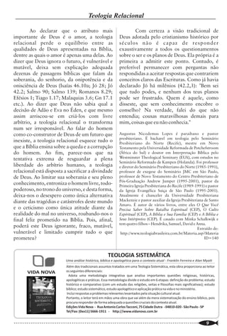 Quem é o Apologista?
                                                                                                                                                            Teologia Relacional

                                                                                                                         Ao declarar que o atributo mais                                 Com certeza a visão tradicional de
                                                                                                                 importante de Deus é o amor, a teologia                         Deus adotada pelo cristianismo histórico por
                                                                                                                 relacional perde o equilíbrio entre as                          s éculo s n ão é cap az d e r es p o n d er
                  Dr. C. Matthews McMahon - Tradução: Mary Schultze                                              qualidades de Deus apresentadas na Bíblia,                      exaustivamente a todos os questionamentos


A
         pologética é a defesa racional do              auxiliar da mesma. A Apologética Bíblica                 dentre as quais o amor é apenas uma delas. Ao                   sobre o ser e os planos de Deus. Ela própria é a
         Cristianismo Bíblico. O Cristianismo é         Racional vai casar a verdade da Palavra de Deus          dizer que Deus ignora o futuro, é vulnerável e                  primeira a admitir este ponto. Contudo, é
         uma fé embasada sobre as razões dessa fé.      com a verdade das leis naturais da filosofia             mutável, deixa sem explicação adequada                          preferível permanecer com perguntas não
A fé não é a razão e a razão não é fé. Mas a fé não     racional, a fim de poder refutar, atestar e              dezenas de passagens bíblicas que falam da                      respondidas a aceitar respostas que contrariem
pode ser dissociada da razão para que não deixe         convencer o oponente do seu erro.                        soberania, do senhorio, da onipotência e da                     conceitos claros das Escrituras. Como já havia
de existir. É a compreensão da mente e o                         A vã filosofia do mundo há de conter            onisciência de Deus (Isaías 46.10a; Jó 28; Jó                   declarado Jó há milênios (42.2,3): "Bem sei
assentimento a essa compreensão que                     sempre cinco elementos:                                  42.2; Salmo 90; Salmo 139; Romanos 8.29;                        que tudo podes, e nenhum dos teus planos
estabelecem o capo de ação, a fim de que o                       1. - Dizer que a Bíblia, é um livro útil, mas   Efésios 1; Tiago 1.17; Malaquias 3.6; Gn 17.1                   pode ser frustrado. Quem é aquele, como
Espírito de Deus regenere a alma e implante a fé.       não a Palavra de Deus inspirada. (O Catolicismo          etc.). Ao dizer que Deus não sabia qual a                       disseste, que sem conhecimento encobre o
Como Deus é racional em seu trato com os                Romano atesta que a Bíblia é divina, mas coloca a
                                                                                                                 decisão de Adão e Eva no Éden, e que mesmo                      conselho? Na verdade, falei do que não
homens, Ele fez os homens com uma mente                 sua Tradição em pé de igualdade - e até de
                                                                                                                 assim arriscou-se em criá-los com livre                         entendia; cousas maravilhosas demais para
racional. Isso não significa que os cristãos devam      superioridade - com a mesma, decidindo
                                                                                                                 arbítrio, a teologia relacional o transforma                    mim, coisas que eu não conhecia."
ser racionalistas, mas sim, racionais.                  interpretá-la a seu modo).
                                                                 2. - Negação da mensagem de Cristo no
                                                                                                                 num ser irresponsável. Ao falar do homem
         Apologética é a defesa Bíblica Racional                                                                                                                                 Augustus Nicodemus Lopes é paraibano e pastor
                                                        Evangelho Bíblico sobre o Seu completo                   como co-construtor de Deus de um futuro que
de Jesus Cristo [como Deus] e de Sua Palavra                                                                                                                                     presbiteriano. É bacharel em teologia pelo Seminário
                                                        sacrifício vicário em favor dos eleitos, limitado        inexiste, a teologia relacional esquece tudo o
contra as satânicas filosofias, as seitas:                                                                                                                                       Presbiteriano do Norte (Recife), mestre em Novo
(Mormonismo, TJs, Ateísmo, Agnosticismo,                em escopo, porém não em seu poder.                       que a Bíblia ensina sobre a queda e a corrupção                 Testamento pela Universidade Reformada de Potchefstroom
Estoicismo, Socionismo, Catolicismo Romano e                     3. - Negação de que o pecador é                 do homem. Ao fim, parece-nos que na                             (África do Sul) e doutor em Interpretação Bíblica pelo
                                                                                                                 tentativa extrema de resguardar a plena                         Westminster Theological Seminary (EUA), com estudos no
muitas outras), as quais pululam neste mundo,           moralmente corrupto, morto em pecados, sem a                                                                             Seminário Reformado de Kampen (Holanda). Foi professor
contestando a veracidade [e infalibilidade], bem        mínima capacidade de aspirar ao bem espiritual           liberdade do arbítrio humano, a teologia                        e diretor do Seminário Presbiteriano do Norte (1985-1991),
como a vontade de Deus revelada na Bíblia.              ou se voltar para Cristo, a fim de arrepender-se.        relacional está disposta a sacrificar a divindade               professor de exegese do Seminário JMC em São Paulo,
                                                                 4. - Negação da soberania absoluta de           de Deus. Ao limitar sua soberania e seu pleno                   professor de Novo Testamento do Centro Presbiteriano de
         Não é de admirar que os Puritanos
                                                                                                                                                                                 Pós-Graduação Andrew Jumper (1995-2001), pastor da
tenham sido excelentes na defesa racional da            Deus em todas as áreas da ordem criada.                  conhecimento, entroniza o homem livre, todo-                    Primeira Igreja Presbiteriana do Recife (1989-1991) e pastor
Bíblia, entrincheirando-se na lógica rameana [ou                 5. - Uma desorganizada e distorcida visão       poderoso, no trono do universo, e desta forma,                  da Igreja Evangélica Suiça de São Paulo (1995-2001).
racionalização de Pierre Ramee ou Petrus Ramus          (ou visão nenhuma) a respeito de Deus, em geral.         deixa-nos o desespero como única alternativa                    Atualmente é chanceler da Universidade Presbiteriana
- 1515-1572]. Esse tipo de lógica provê ao                       Todo cristão tem o dever de ser um              diante das tragédias e catástrofes deste mundo                  Mackenzie e pastor auxiliar da Igreja Presbiteriana de Santo
                                                                                                                                                                                 Amaro. É autor de vários livros, entre eles O Que Você
escritor a habilidade de escrever cada ponto            apologista. Alguns cristãos logo fogem dessa             e o ceticismo como única atitude diante da                      Precisa Saber Sobre Batalha Espiritual (CEP), O Culto
considerado de grande importância, com exímia           obrigação, antes mesmo de conhecer o                     realidade do mal no universo, roubando-nos o                    Espíritual (CEP), A Bíblia e Sua Familia (CEP) e A Bíblia e
precisão. Quando ele o faz, não somente a fé            significado do termo. Um apologista não é                final feliz prometido na Bíblia. Pois, afinal,                  Seus Intérpretes (CEP). É casado com Minka Schalkwijk e
entregue aos santos, para a edificação dos              simplesmente alguém que se desculpa pela sua fé,                                                                         tem quatro filhos – Hendrika, Samuel, David e Anna.
                                                                                                                 poderá este Deus ignorante, fraco, mutável,                                                                     Extraído de:
mesmos, como as objeções à fé são respondidas,          mas alguém que é exortado "a batalhar pela fé            vulnerável e limitado cumprir tudo o que                         http://www.teologiabrasileira.com.br/Materia.asp?Materia
para a credibilidade da Bíblia. Essas respostas não     que uma vez foi dada aos santos" (Judas 3). É            prometeu?                                                                                                           ID=140
devem consistir apenas de citações textuais, mas        uma ordem de Deus que o cristão obedeça à 1
de exposições do texto exegético, a fim de deixar       Pedro 3:15, que diz: "Antes, santificai ao
o ouvinte atingido por um sentimento agradável,         SENHOR Deus em vossos corações; e estai                                                                          TEOLOGIA SISTEMÁTICA
como se cada dúvida tivesse sido coberta, ou até        sempre preparados para responder com                                                 Uma análise histórica, bíblica e apologética para o contexto atual - Franklin Ferreira e Alan Myatt
mesmo exaurida.                                         mansidão e temor a qualquer que vos pedir a                                          Além dos tradicionais assuntos tratados em uma Teologia Sistemática, esta obra proporciona ao leitor
         Isso é ter (se pudesse haver de fato) um       razão da esperança que há em vós". Portanto,                    VIDA NOVA            os seguintes diferenciais:
                                                                                                                                              Adota uma metodologia integrativa que analisa importantes questões religiosas, históricas,
domínio do texto bíblico à disposição. Mas, além        uma pronta defesa da fé é exigida do cristão. Isto                                   apologéticas e práticas. Essa metodologia divide o estudo em 6 etapas: definição do problema; estudo
do domínio do texto bíblico, o exegeta                  não significa que ele deva ser um "teólogo                                           histórico e comparativo (com um estudo das religiões, seitas e filosofias mais significativas); estudo
habilidoso deve lançar mão da Apologética - que         profissional", a fim de ter uma resposta                                             bíblico; estudo sistemático, estudo apologético e aplicação prática na vida e no ministério.
é a filosofia racional. A filosofia equivale a Agar     engatilhada para o oponente. Contudo o cristão,                                      Inclui respostas a problemas relevantes levantados pela situação cultural atual.
                                                                                                                                             Portanto, o leitor terá em mãos uma obra que vai além da mera sistematização do ensino bíblico, pois
para Sara. Enquanto Agar não começa a se                pelo menos, deveria estar preparado ou pronto                                        procura responder de forma adequada a questões cruciais do contexto atual.
exaltar sobre sua senhora (Sara), ela é uma útil        para fazer uma defesa de sua fé.                                                     Edições Vida Nova - Rua Antonio Carlos Tacconi, 75 Cidade Dutra - 04810-020 - São Paulo - SP
                                                                                                                                             Tel/Fax: (0xx11) 5666-1911 - http://www.vidanova.com.br

..............................................................................................................
   16                                                                                                            ..............................................................................................................
                                                                                                                                                                                                                        9
 