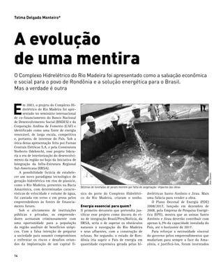 Telma Delgado Monteiro*




A evolução
de uma mentira
O Complexo Hidrelétrico do Rio Madeira foi apresentado como a salvação econômica
e social para o povo de Rondônia e a solução energética para o Brasil.
Mas a verdade é outra



E
      m 2003, o projeto do Complexo Hi-
      drelétrico do Rio Madeira foi apre-
      sentado no seminário internacional
de co-financiamento do Banco Nacional
de Desenvolvimento Social (BNDES) e da
Corporação Andina de Fomento (CAF) e
identificado como uma fonte de energia
renovável, de larga escala, competitiva
e, portanto, de interesse do País. Sob a
ótica dessa apresentação feita por Furnas
Centrais Elétricas S.A. e pela Construtora
Norberto Odebrecht, esse projeto lidera-
ria a era de interiorização do desenvolvi-
mento da região no bojo da Iniciativa de
Integração da Infra-Estrutura Regional
Sul-Americana (IIRSA).
	 A possibilidade fictícia de estabele-




                                                                                                                                          Jota Gomes
cer um novo paradigma tecnológico de
geração hidrelétrica em rios de planície,
como o Rio Madeira, presentes na Bacia
                                             Dezenas de toneladas de peixes morrem por falta de oxigenação: impactos das obras
Amazônica, com determinadas caracte-
rísticas de velocidade e volume de água,     sico do porte do Complexo Hidrelétri-                 drelétricas Santo Antônio e Jirau. Mais
foi cantada em verso e em prosa pelos        co do Rio Madeira, criaram o sonho.                   uma falácia para vender a obra.
empreendedores às fontes de financia-                                                              	 O Plano Decenal de Energia (PDE)
mento futuro.                                Energia essencial para quem?                          2008/2017, lançado em dezembro de
	 Sob o aliciamento de instituições          O primeiro devaneio que pretendia jus-                2008, pela Empresa de Pesquisa Energé-
públicas e privadas, os empreende-           tificar esse projeto como âncora do ei-               tica (EPE), mostra que as usinas Santo
dores acenaram criminosamente com            xo de integração Brasil/Peru/Bolívia, da              Antônio e Jirau deverão contribuir com
uma oportunidade para a população            IIRSA, seria o de superar os obstáculos               apenas 6,3% da capacidade instalada do
da região usufruir de benefícios utópi-      naturais à navegação do Rio Madeira                   País, até o horizonte de 2017.
cos. Com a falsa intenção de preparar        e seus afluentes, com a construção de                 	 Para reforçar a necessidade visceral
a sociedade para assumir compromissos        eclusas. No segundo, o estado de Ron-                 do governo pelos empreendimentos que
e enfrentar os riscos e desafios oriun-      dônia iria suprir o País de energia em                mudariam para sempre a face da Ama-
dos da implantação de um capital fí-         quantidade expressiva gerada pelas hi-                zônia, e justificá-los, foram inventados


14
 