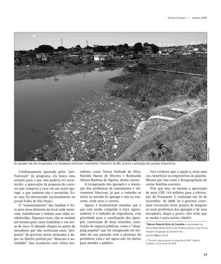 Contra Corrente I Janeiro 2009




                                                                                                                                                                        Verena Glass
Os igarapés não são recuperados e os moradores continuam insatisfeitos: Prosamim, do BID, prioriza a satisfação dos grandes empreiteiros

	 Cotidianamente ignorada pelos “pro-                  radores, como Tereza Andrade da Silva,                 	 Fica evidente que a opção é, mais uma
fissionais” do programa, ela busca uma                 Haroldo Bastos de Oliveira e Raimundo                  vez, beneficiar os empreiteiros de plantão.
solução para o que não poderia ter acon-               Afonso Barbosa de Aquino, dentre outros.               Mesmo que isso custe a desapropriação de
tecido: a aprovação da proposta do corre-              	 A recuperação dos igarapés e a resolu-               várias famílias carentes.
tor que comprou a casa em um outro iga-                ção dos problemas de saneamento é ob-                  	 Pior que isso, só mesmo a aprovação
rapé, o que também não é permitido. Es-                viamente falaciosa, já que o trabalho se               de mais US$ 154 milhões para a efetiva-
se caso foi denunciado nacionalmente no                inicia na metade do igarapé e não na nas-              ção do Prosamim 2, realizada em 10 de
jornal Folha de São Paulo1.                            cente, onde seria o correto.                           novembro de 2008. Se o governo conti-
	 O “reassentamento” das famílias é fei-               	 Agora, é fundamental ressaltar que o                 nuar investindo neste projeto de maquiar
to para áreas distantes do local onde mora-            que está sendo cumprido à risca rigoro-                os reais problemas dos igarapés e de seus
vam, trabalhavam e tinham suas vidas es-               samente é o trabalho de engenharia, com                moradores, daqui a pouco, eles terão que
tabelecidas. Algumas vezes, elas se mudam              prioridade para a canalização dos igara-               se mudar é para outras cidades.
até mesmo para casas insalubres e em áre-              pés, construção de duas avenidas, cons-
                                                                                                              * Marcos Roberto Brito de Carvalho é coordenador da
as de risco. O absurdo chegou ao ponto de              trução de espaços públicos, como o “shop-              Comunidade Nossa Senhora do Perpétuo Socorro, que fica na
moradores que não aceitavam essas “pro-                ping popular” que foi inaugurado em me-                margem do Igarapé da Cachoeirinha -
postas” do governo serem intimados a de-               ados do ano passado com a presença do                  socramrb@bol.com.br
por no distrito policial por “desacato à au-           presidente Lula e até agora não foi aberto             1-“Corretor cobra propina em programa do BID”, Caderno
toridade”. Isso aconteceu com vários mo-               para atender o público.                                Cotidiano, 27 de março de 2006



                                                                                                                                                                       17
 