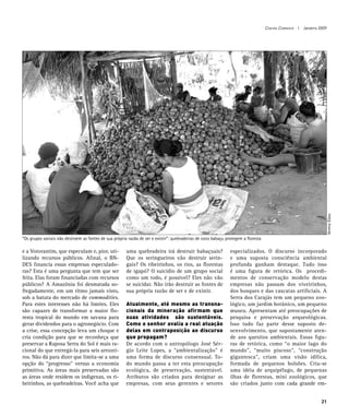 Contra Corrente I Janeiro 2009




                                                                                                                                                                 Verena Glass
“Os grupos sociais não destroem as fontes de sua própria razão de ser e existir”: quebradeiras de coco babaçu protegem a floresta

e a Votorantim, que especulam e, pior, uti-             uma quebradeira irá destruir babaçuais?                 especializados. O discurso incorporado
lizando recursos públicos. Afinal, o BN-                Que os seringueiros vão destruir serin-                 e uma suposta consciência ambiental
DES financia essas empresas especulado-                 gais? Os ribeirinhos, os rios, as florestas             profunda ganham destaque. Tudo isso
ras? Esta é uma pergunta que tem que ser                de igapó? O suicídio de um grupo social                 é uma figura de retórica. Os procedi-
feita. Elas foram financiadas com recursos              como um todo, é possível? Eles não vão                  mentos de conservação modelo destas
públicos? A Amazônia foi desmatada so-                  se suicidar. Não irão destruir as fontes de             empresas não passam dos viveirinhos,
fregadamente, em um ritmo jamais visto,                 sua própria razão de ser e de existir.                  dos bosques e das cascatas artificiais. A
sob a batuta do mercado de commodities.                                                                         Serra dos Carajás tem um pequeno zoo-
Para estes interesses não há limites. Eles              Atualmente, até mesmo as transna-                       lógico, um jardim botânico, um pequeno
são capazes de transformar a maior flo-                 cionais da mineração afirmam que                        museu. Apresentam até preocupações de
resta tropical do mundo em savana para                  suas atividades são sustentáveis.                       pesquisa e preservação arqueológicas.
gerar dividendos para o agronegócio. Com                Como o senhor avalia a real atuação                     Isso tudo faz parte desse suposto de-
a crise, essa concepção leva um choque e                delas em contraposição ao discurso                      senvolvimento, que supostamente aten-
cria condição para que se reconheça que                 que propagam?                                           de aos quesitos ambientais. Essas figu-
preservar a Raposa Serra do Sol é mais ra-              De acordo com o antropólogo José Sér-                   ras de retórica, como “o maior lago do
cional do que entregá-la para seis arrozei-             gio Leite Lopes, a “ambientalização” é                  mundo”, “muito piscoso”, “construção
ros. Não dá para dizer que limita-se a uma              uma forma de discurso consensual. To-                   gigantesca”, criam uma visão idílica,
opção do “progresso” versus a economia                  do mundo passa a ter esta preocupação                   formada de pequenos bolsões. Cria-se
primitiva. As áreas mais preservadas são                ecológica, de preservação, sustentável.                 uma idéia de arquipélago, de pequenas
as áreas onde residem os índigenas, os ri-              Atributos são criados para designar as                  ilhas de florestas, mini zoológicos, que
beirinhos, as quebradeiras. Você acha que               empresas, com seus gerentes e setores                   são criados junto com cada grande em-


                                                                                                                                                               21
 