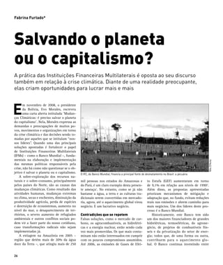 Fabrina Furtado*




Salvando o planeta
ou o capitalismo?
A prática das Instituições Financeiras Multilaterais é oposta ao seu discurso
também em relação à crise climática. Diante de uma realidade preocupante,
elas criam oportunidades para lucrar mais e mais



E
       m novembro de 2008, o presidente
       da Bolívia, Evo Morales, escreveu
       uma carta aberta intitulada ¨Mudan-
ças Climáticas: é preciso salvar o planeta
do capitalismo¨. Nela, Morales expressa as
demandas e preocupações de muitos po-
vos, movimentos e organizações em torno
da crise climática e das decisões sendo to-
madas por aqueles que se intitulam “nos-
sos líderes”. Quando uma das principais
soluções apontadas é fortalecer o papel
de Instituições Financeiras Multilaterais
(IFMs) – como o Banco Mundial –, funda-
mentais na elaboração e implementação




                                                                                                                                             Nilo D’Avila
das mesmas políticas responsáveis pela
crise, não há como não questionar se o ob-
jetivo é salvar o planeta ou o capitalismo.   O IFC, do Banco Mundial, financia a principal fonte de desmatamento no Brasil: a pecuária
	 A sobre-exploração dos recursos na-
turais e o sobre-consumo, principalmente      mil pessoas nos estados do Amazonas e                  to Estufa (GEF) aumentaram em torno
pelos países do Norte, são as causas das      do Pará, é um claro exemplo desta presen-              de 9,1% em relação aos níveis de 19902.
mudanças climáticas. Como resultado das       te ameaça1. No entanto, como se já não                 Além disso, as propostas apresentadas
atividades humanas, mudanças extremas         bastasse a água, a terra e as culturas tra-            priorizam mecanismos de mitigação e
no clima, secas e enchentes, diminuição da    dicionais serem convertidas em mercado-                adaptação que, no fundo, evitam reduções
produtividade agrícola, perda de espécies     ria, agora, até o aquecimento global virou             reais nas emissões e abrem caminho para
e destruição de ecossistemas, aumento no      negócio. E um lucrativo negócio.                       mais negócios. Um dos líderes deste pro-
nível do mar, o desaparecimento de ter-                                                              cesso é o Banco Mundial.
ritórios, o severo aumento de refugiados      Contradições que se repetem                            	 Historicamente, este Banco tem sido
ambientais e outros conflitos sociais po-     Falsas soluções, como o mercado de car-                um dos maiores financiadores de grandes
dem vir a fazer parte do nosso cotidiano,     bono, os agrocombustíveis, as hidrelétri-              hidrelétricas, termoelétricas, do agrone-
caso transformações radicais não sejam        cas e a energia nuclear, estão sendo cada              gócio, de projetos de combustíveis fós-
implementadas já.                             vez mais promovidas. Os que mais conta-                seis e da privatização do setor de ener-
	 A estiagem na Amazônia em 2005 –            minam não estão interessados em cumprir                gia; todos que, de uma forma ou outra,
região que detém mais de 20% da água          com os poucos compromissos assumidos.                  contribuem para o aquecimento glo-
doce da Terra –, que atingiu mais de 250      Até 2006, as emissões de Gases de Efei-                bal. O Banco continua investindo entre


26
 