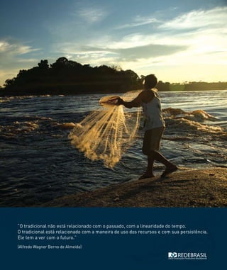 “O tradicional não está relacionado com o passado, com a linearidade do tempo.
O tradicional está relacionado com a maneira de uso dos recursos e com sua persistência.
Ele tem a ver com o futuro.”
(Alfredo Wagner Berno de Almeida)
 