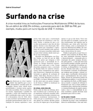 Gabriel Strautman*




Surfando na crise
A crise mundial tirou as Instituições Financeiras Multilaterais (IFMs) do buraco.
De um déficit de US$ 294 milhões, a previsão para abril de 2009 do FMI, por
exemplo, mudou para um lucro líquido de US$ 11 milhões



                                             atores, bem como para a rearticulação       apenas os que já são fortes. Vício esse
                                             dos processos de resistência a esse sis-    que não pode ser corrigido, a menos que
                                             tema. Porém, a máxima de que a cri-         seja transformado. Isso significa que as
                                             se abre novas portas é uma faca de dois     instituições que zelam pelo bem-estar
                                             gumes. Atentos a essa observação, líde-     desse sistema, como as Instituições Fi-
                                             res dos países que comandam o capita-       nanceiras Multilaterais (IFMs), são tam-
                                             lismo em escala mundial estão aprovei-      bém as mantenedoras desse vício e, por-
                                             tando a crise para consolidar ainda mais    tanto, devem deixar de existir.
                                             as bases desse sistema, dando maior po-     	 Criadas no pós guerra, no que ficou co-
                                             der às suas instituições.                   nhecido como Consenso de Bretton Woo-
                                             	 Reunidos em Washington, nos Esta-         ds, essas instituições deveriam financiar
                                             dos Unidos, no final do ano de 2008,        o desenvolvimento – começando pela re-
                                             líderes de países que integram o G20        construção dos países europeus devasta-
                                             apontaram para a necessidade de re-         dos pelas guerras – e zelar pelo bem-estar
                                             formas no sistema financeiro interna-       da economia mundial, evitando, através da
                                             cional como saída para a crise. Foram       regulação e da aplicação de políticas an-
                                             discutidas propostas como a conclusão       ti-cíclicas, os desequilíbrios e as situações
                                             da Rodada Doha de comércio interna-         de crise. Décadas mais tarde, o que se viu
                                             cional, maior transparência das aplica-     foi exatamente o contrário. As instituições,
                                             ções financeiras e regulação do sistema,    que surgiram para proteger o sistema, es-
                                             incluindo as agências de avaliação de       tavam agora contribuindo decisivamente
                                             crédito. Além disso, discutiu-se uma re-    para o aprofundamento das suas contra-
                                             forma no Fundo Monetário Internacio-        dições. Através do instrumento político do



C
                                             nal (FMI) e no Banco Mundial, buscan-       endividamento público, e a serviço dos pa-
       omo dizem por aí, crise é oportu-     do dar maior peso aos países emergen-       íses capitalistas do Norte, as IFMs impuse-
       nidade. Isso significa que o caos e   tes de forma a “refletir as mudanças na     ram ao mundo o conjunto de reformas li-
       o desequilíbrio causados pelas di-    economia mundial”.                          beralizantes que criou as bases jurídicas e
ficuldades, muitas vezes, abrem novas                                                    econômicas para a abertura das economias
possibilidades e revelam outras opções,      As coisas, como elas são                    e a transnacionalização do capital, aumen-
até então escondidas. Para os movimen-       Porém, antes de falar em reformas, deve-    tando o risco e a vulnerabilidade do sis-
tos sociais, organizações e partidos de      mos reconhecer que a estrutura da atu-      tema econômico, quando deveriam atuar
esquerda, a atual crise financeira mun-      al arquitetura financeira mundial refle-    justamente para evitar as crises.
dial, considerada como a pior crise des-     te as assimetrias de poder existentes nas
de a devastadora crise de 1929, ofere-       relações econômicas internacionais. A       Lei da ação e reação
ce uma excelente oportunidade para um        roleta em que se transformou a econo-       Crises são inerentes ao sistema capitalista.
profundo questionamento sobre as con-        mia global nas últimas décadas possui       A dimensão da atual é uma conseqüência
tradições do sistema capitalista e seus      um vício de origem que a faz privilegiar    direta do neoliberalismo e das suas insti-


8
 