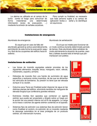 11
La alarma es utilizada en el campo de la
lucha contra el fuego para comunicar de
forma instantánea una determinada
información (aviso de evacuación, ...)
mediante la emisión de señales acústicas.
Para cumplir su finalidad, es necesario
que toda persona sujeta a su campo de
aplicación reciba a señal y la identifique
sin equívocos.
Instalaciones de alarma
Alumbrado de emergencia
Es aquel que en caso de fallo del
alumbrado general se activa automáticamente,
permitiendo de esta forma la evacuación segu-
ra y fácil de los ocupantes del edificio hacia el
exterior.
Alumbrado de señalización
Es el que se instala para funcionar de
un modo continuo durante determinado período
de tiempo. Este alumbrado debe señalizar de
modo permanente la situación de puertas, pasi-
llos y salidas durante todo el tiempo que per-
manezcan con público.
Instalaciones de emergencia
Instalaciones de extinción
 Las bocas de incendio equipadas estarán provistas de los
siguientes elementos: boquilla, lanza, manguera, racor, válvula,
manómetro, soporte y armario.
 Hidrantes de incendio Son una fuente de suministro de agua
específica y exclusiva contra incendios, de las que se alimentan
los vehículos de bomberos. Su presión no tiene que ser elevada
aunque sí su caudal .
 Columna seca Tiene por finalidad poder disponer de agua en las
distintas plantas del edificio, ahorrando tendidos de manguera de
elevada longitud que conllevaría grandes retrasos.
 Extintores móviles Son aparatos que contienen un agente
extintor que puede ser proyectado y dirigido sobre un fuego por
la acción de una presión interna con el fin de apagarlo. La carga
es la masa o volumen de agente extintor contenido en el aparato
 Sistemas fijos de extinción Los sistemas fijos de extinción tienen
como finalidad el control y la extinción de un incendio mediante
la descarga automática en el área protegida de un producto
extintor, sin intervención humana.
 