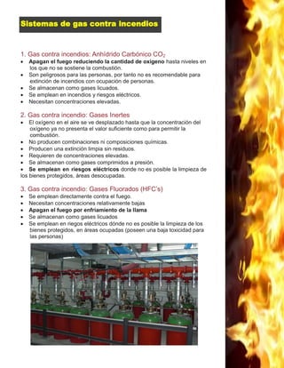 16
1. Gas contra incendios: Anhídrido Carbónico CO2
 Apagan el fuego reduciendo la cantidad de oxígeno hasta niveles en
los que no se sostiene la combustión.
 Son peligrosos para las personas, por tanto no es recomendable para
extinción de incendios con ocupación de personas.
 Se almacenan como gases licuados.
 Se emplean en incendios y riesgos eléctricos.
 Necesitan concentraciones elevadas.
2. Gas contra incendio: Gases Inertes
 El oxígeno en el aire se ve desplazado hasta que la concentración del
oxígeno ya no presenta el valor suficiente como para permitir la
combustión.
 No producen combinaciones ni composiciones químicas.
 Producen una extinción limpia sin residuos.
 Requieren de concentraciones elevadas.
 Se almacenan como gases comprimidos a presión.
 Se emplean en riesgos eléctricos donde no es posible la limpieza de
los bienes protegidos, áreas desocupadas.
3. Gas contra incendio: Gases Fluorados (HFC’s)
 Se emplean directamente contra el fuego.
 Necesitan concentraciones relativamente bajas
 Apagan el fuego por enfriamiento de la llama
 Se almacenan como gases licuados
 Se emplean en riegos eléctricos dónde no es posible la limpieza de los
bienes protegidos, en áreas ocupadas (poseen una baja toxicidad para
las personas)
Sistemas de gas contra incendios
 
