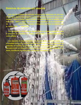 17
Este tipo de sistemas de extinción se basa en la realización de una mez-
cla de agua, agente espumógeno y aire que generan la espuma que se des-
cargará sobre el riesgo (efecto similar a la expansión que se genera en la
mezcla de jabón y agua). En función de la expansión de la concentración
de espumógeno pueden distinguirse tres tipos de espuma: ba-
ja, media y alta expansión.
Los sistemas de extinción por espuma física se emplean sobretodo para
la extinción de incendios en riesgos con líquidos o sólidos inflamables y
combustibles.
Las espumas de baja expansión son de naturaleza más bien líquida que
se emplean para cubrir superficies bidimensionales ya que la expansión es
reducida; en cambio, las espumas de media y alta expansión están diseña-
das para cubrir un volumen tridimensional como por ejemplo depósitos, cu-
betos, inundación de almacenes de líquidos inflamables, etc.
Sistemas de extinción por espuma
 