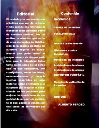 3
Editorial
El cuidado y la precaución son
prácticas que van de la mano
y más cuando nos referimos al
bienestar tanto personal como
de nuestras familias. Por tal
motivo, la atención que se le
da a los elementos de distribu-
ción de la energía eléctrica en
nuestros hogares es funda-
mental para poder evitar el
mayor número de riesgos posi-
bles para la integridad física
tanto propia como de los seres
con los que convivimos. Por
consiguiente, todas las ideas,
recomendaciones y conoci-
mientos impartidos en este
material, están orientados a la
búsqueda por mejorar la cons-
ciencia en las personas para
mejorar las condiciones de se-
guridad de un servicio median-
te el cual podemos desarrollar
casi todas las actividades del
día a día.
Contenido
INCENDIOS
MEDIDAS DE PREVENCIÓN
Sistemas contra
incendios
Detección de incendios
Instalaciones de alarma
Instalaciones de alarma
EXTINTOR PORTÁTIL
Métodos de extinción de
incendios
EDITOR:
ALBERTO PEROZO
CAUSAS DE INCENDIOS
POR ELECTRICIDAD
 